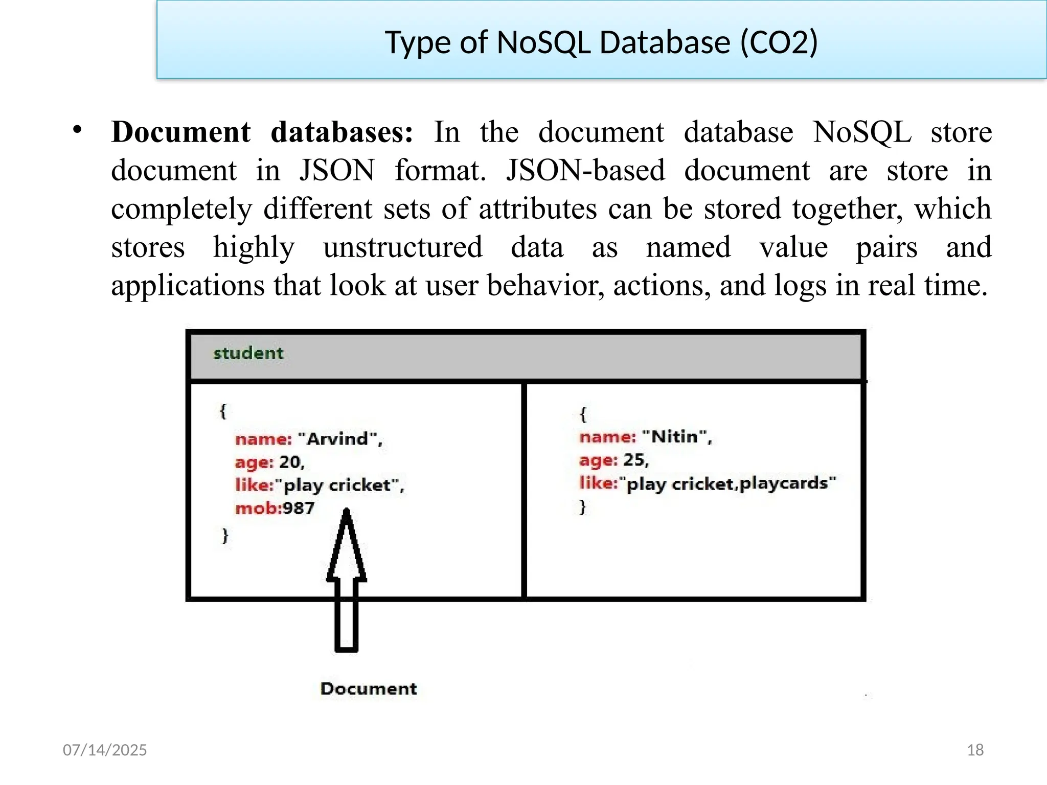07/14/2025 18
• Document databases: In the document database NoSQL store
document in JSON format. JSON-based document are store in
completely different sets of attributes can be stored together, which
stores highly unstructured data as named value pairs and
applications that look at user behavior, actions, and logs in real time.
Type of NoSQL Database (CO2)
 