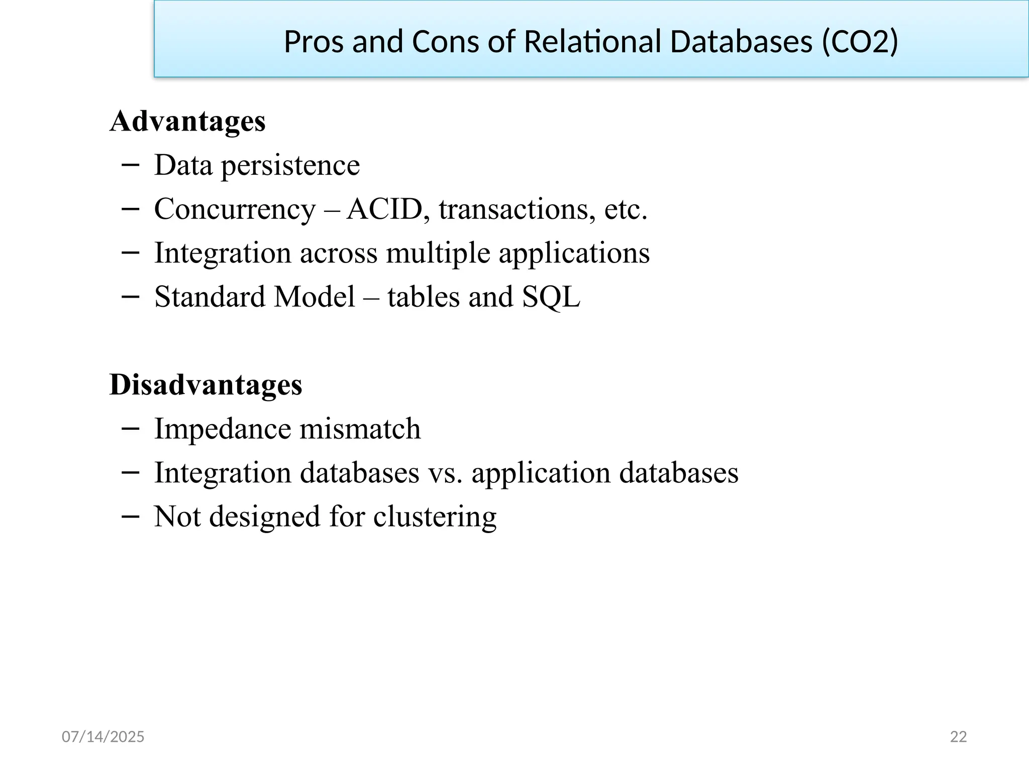 07/14/2025 22
Advantages
– Data persistence
– Concurrency – ACID, transactions, etc.
– Integration across multiple applications
– Standard Model – tables and SQL
Disadvantages
– Impedance mismatch
– Integration databases vs. application databases
– Not designed for clustering
Pros and Cons of Relational Databases (CO2)
 