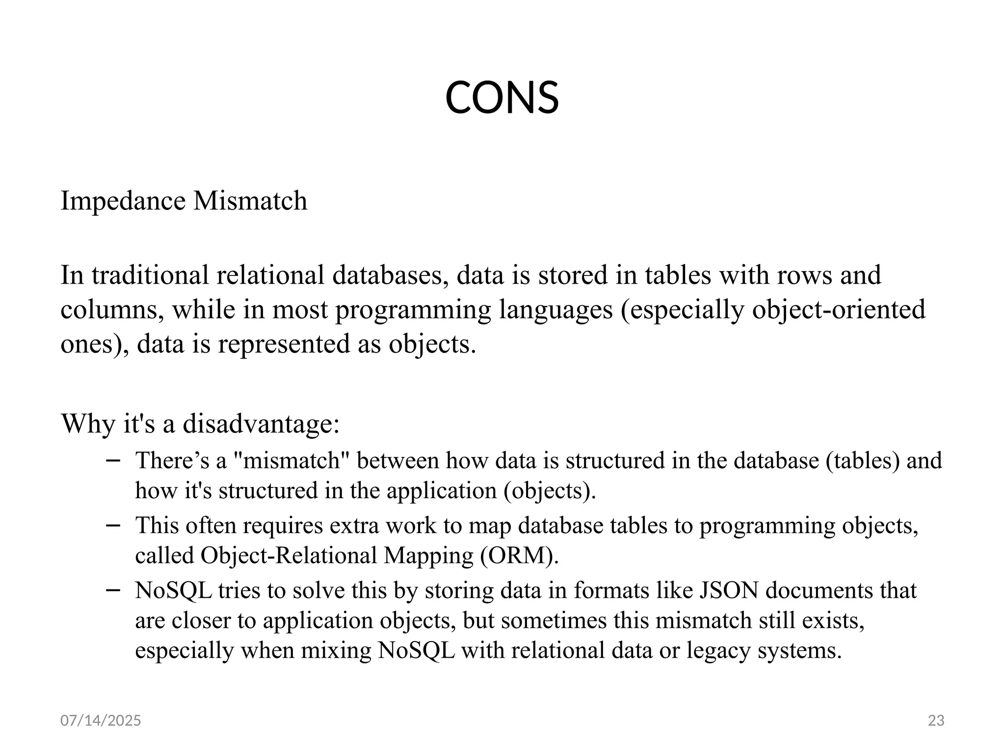 07/14/2025 23
CONS
Impedance Mismatch
In traditional relational databases, data is stored in tables with rows and
columns, while in most programming languages (especially object-oriented
ones), data is represented as objects.
Why it's a disadvantage:
– There’s a "mismatch" between how data is structured in the database (tables) and
how it's structured in the application (objects).
– This often requires extra work to map database tables to programming objects,
called Object-Relational Mapping (ORM).
– NoSQL tries to solve this by storing data in formats like JSON documents that
are closer to application objects, but sometimes this mismatch still exists,
especially when mixing NoSQL with relational data or legacy systems.
 