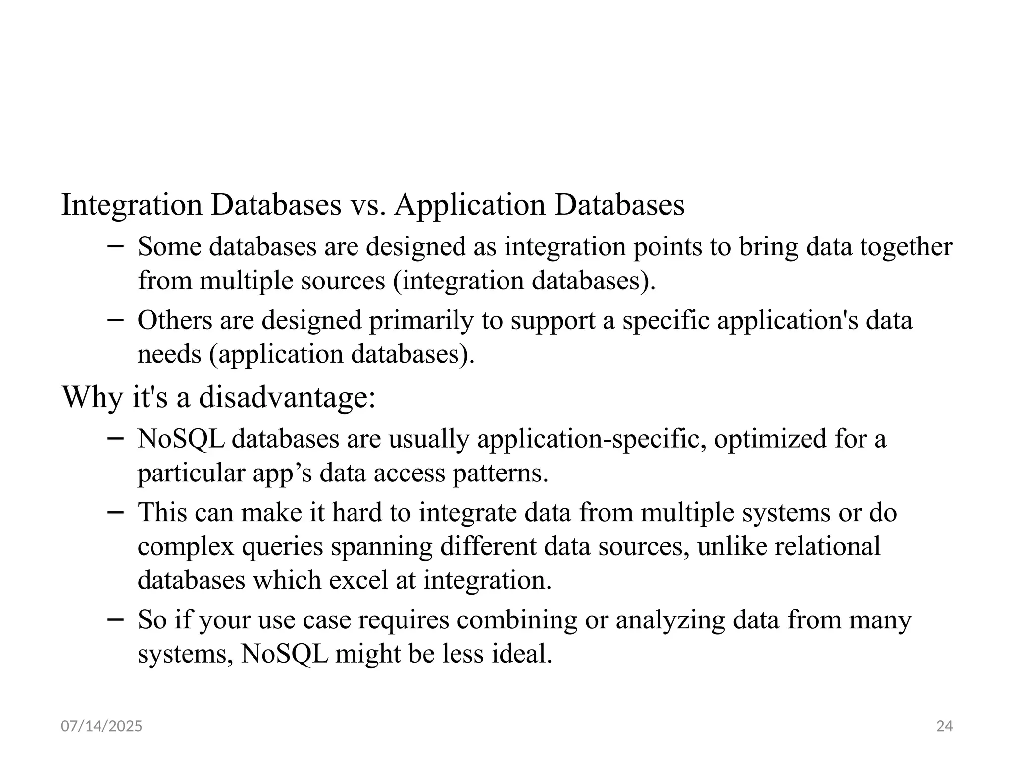 07/14/2025 24
Integration Databases vs. Application Databases
– Some databases are designed as integration points to bring data together
from multiple sources (integration databases).
– Others are designed primarily to support a specific application's data
needs (application databases).
Why it's a disadvantage:
– NoSQL databases are usually application-specific, optimized for a
particular app’s data access patterns.
– This can make it hard to integrate data from multiple systems or do
complex queries spanning different data sources, unlike relational
databases which excel at integration.
– So if your use case requires combining or analyzing data from many
systems, NoSQL might be less ideal.
 