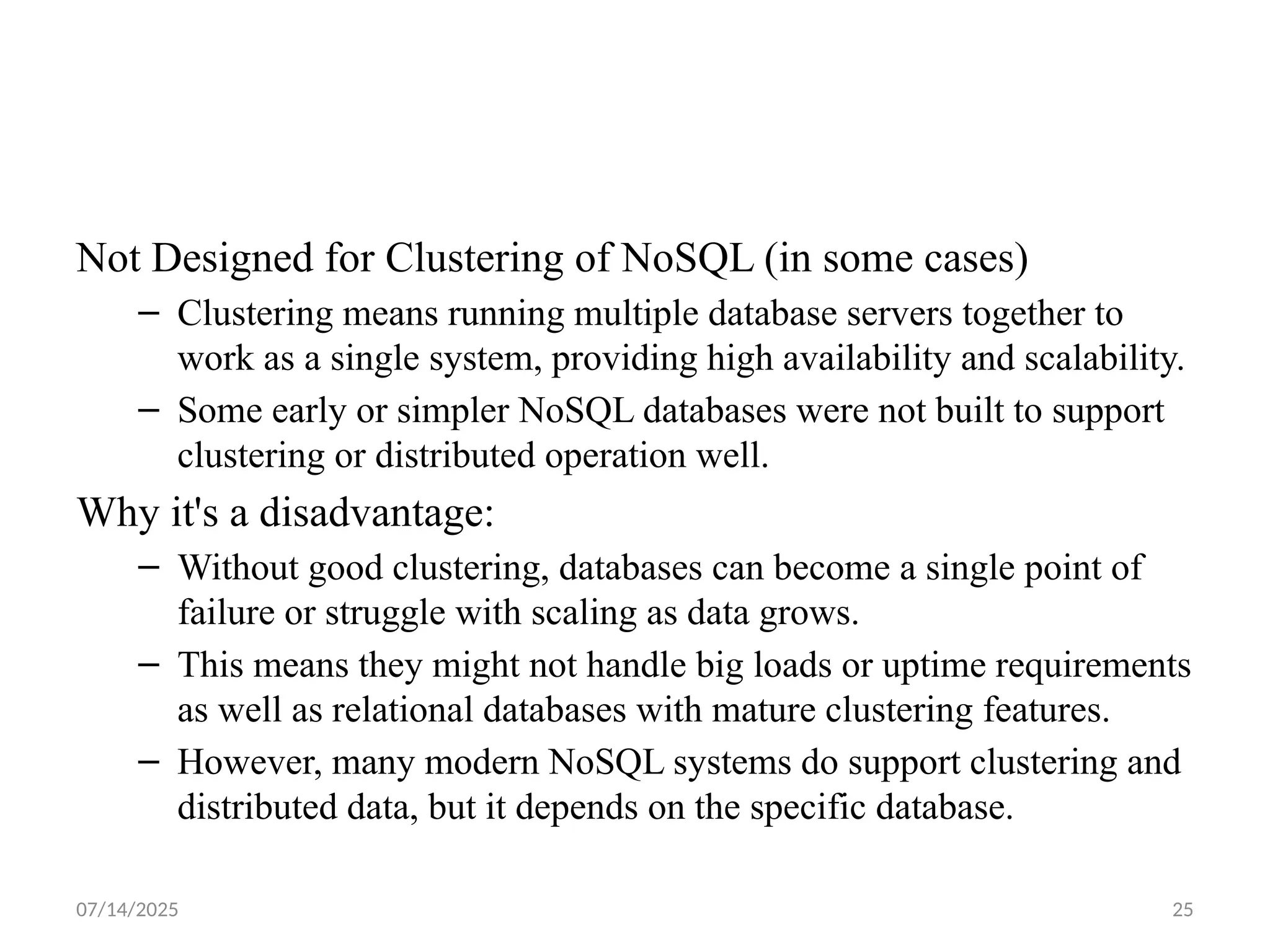 07/14/2025 25
Not Designed for Clustering of NoSQL (in some cases)
– Clustering means running multiple database servers together to
work as a single system, providing high availability and scalability.
– Some early or simpler NoSQL databases were not built to support
clustering or distributed operation well.
Why it's a disadvantage:
– Without good clustering, databases can become a single point of
failure or struggle with scaling as data grows.
– This means they might not handle big loads or uptime requirements
as well as relational databases with mature clustering features.
– However, many modern NoSQL systems do support clustering and
distributed data, but it depends on the specific database.
 