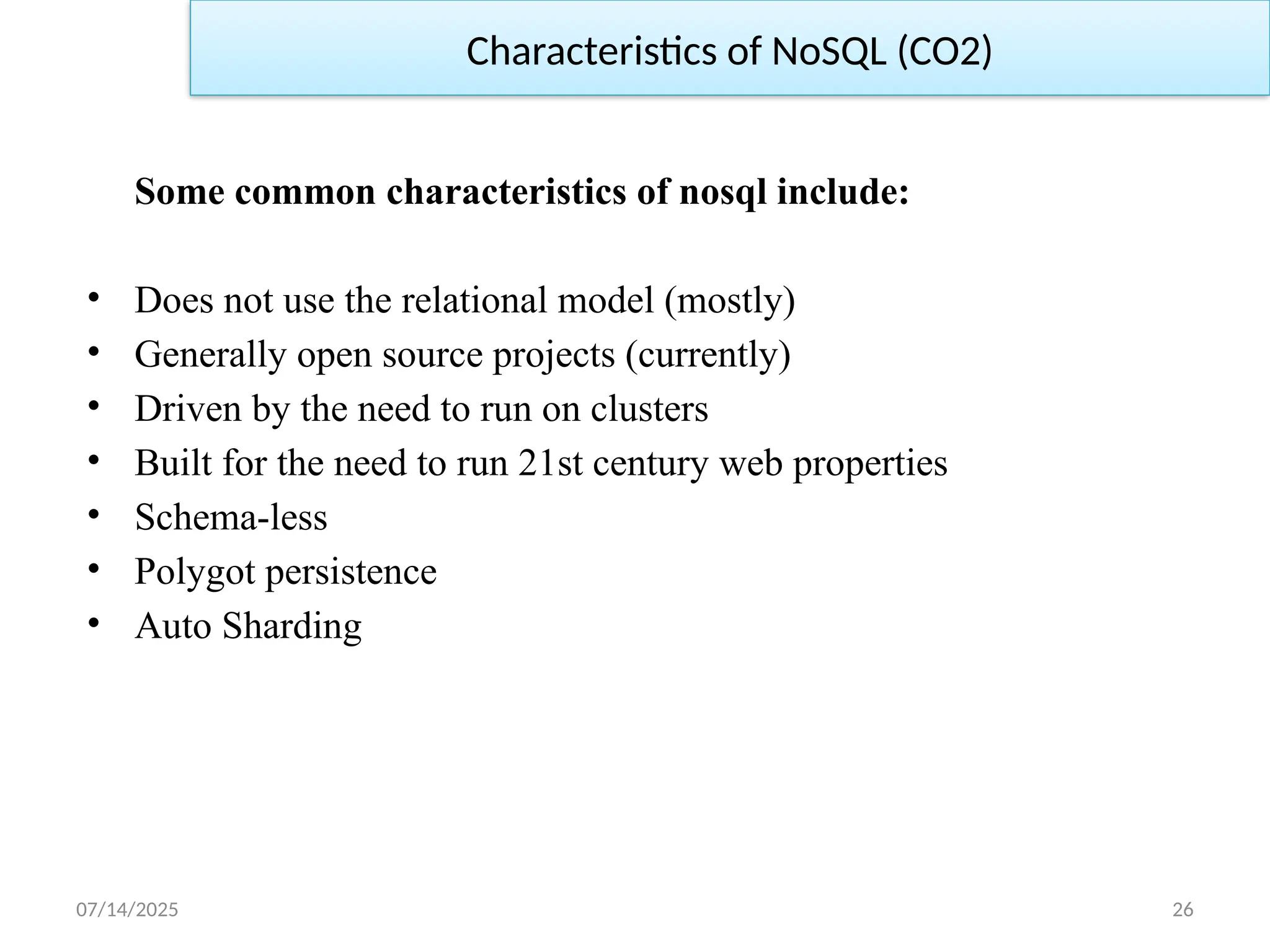 07/14/2025 26
Some common characteristics of nosql include:
• Does not use the relational model (mostly)
• Generally open source projects (currently)
• Driven by the need to run on clusters
• Built for the need to run 21st century web properties
• Schema-less
• Polygot persistence
• Auto Sharding
Characteristics of NoSQL (CO2)
 