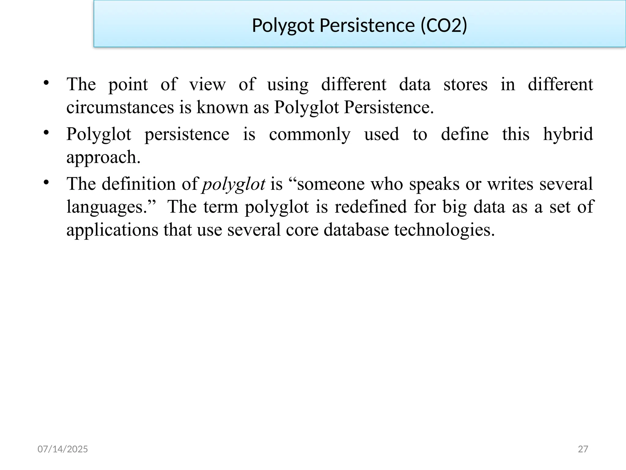 07/14/2025 27
• The point of view of using different data stores in different
circumstances is known as Polyglot Persistence.
• Polyglot persistence is commonly used to define this hybrid
approach.
• The definition of polyglot is “someone who speaks or writes several
languages.” The term polyglot is redefined for big data as a set of
applications that use several core database technologies.
Polygot Persistence (CO2)
 