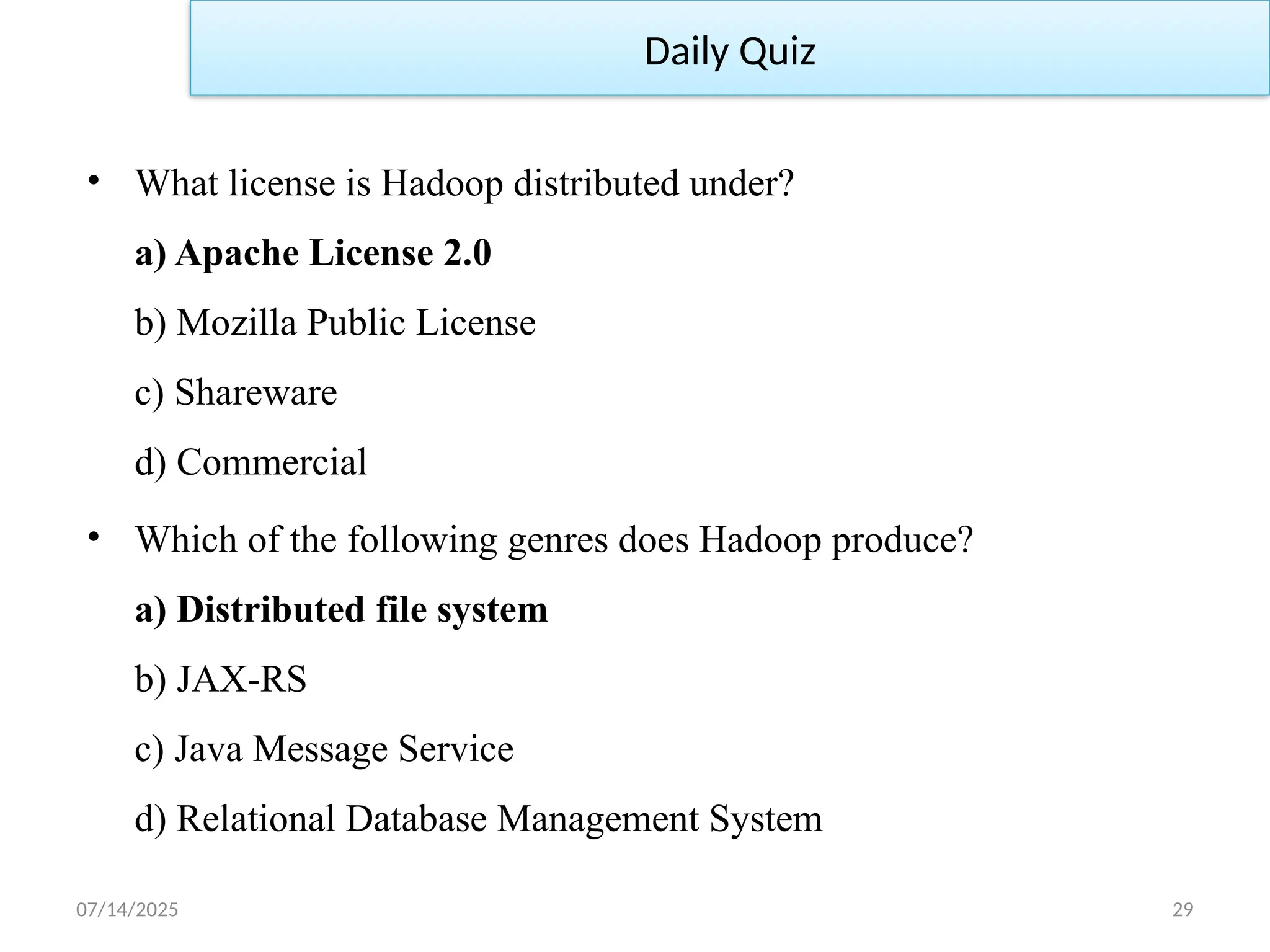 07/14/2025 29
• What license is Hadoop distributed under?
a) Apache License 2.0
b) Mozilla Public License
c) Shareware
d) Commercial
• Which of the following genres does Hadoop produce?
a) Distributed file system
b) JAX-RS
c) Java Message Service
d) Relational Database Management System
Daily Quiz
 