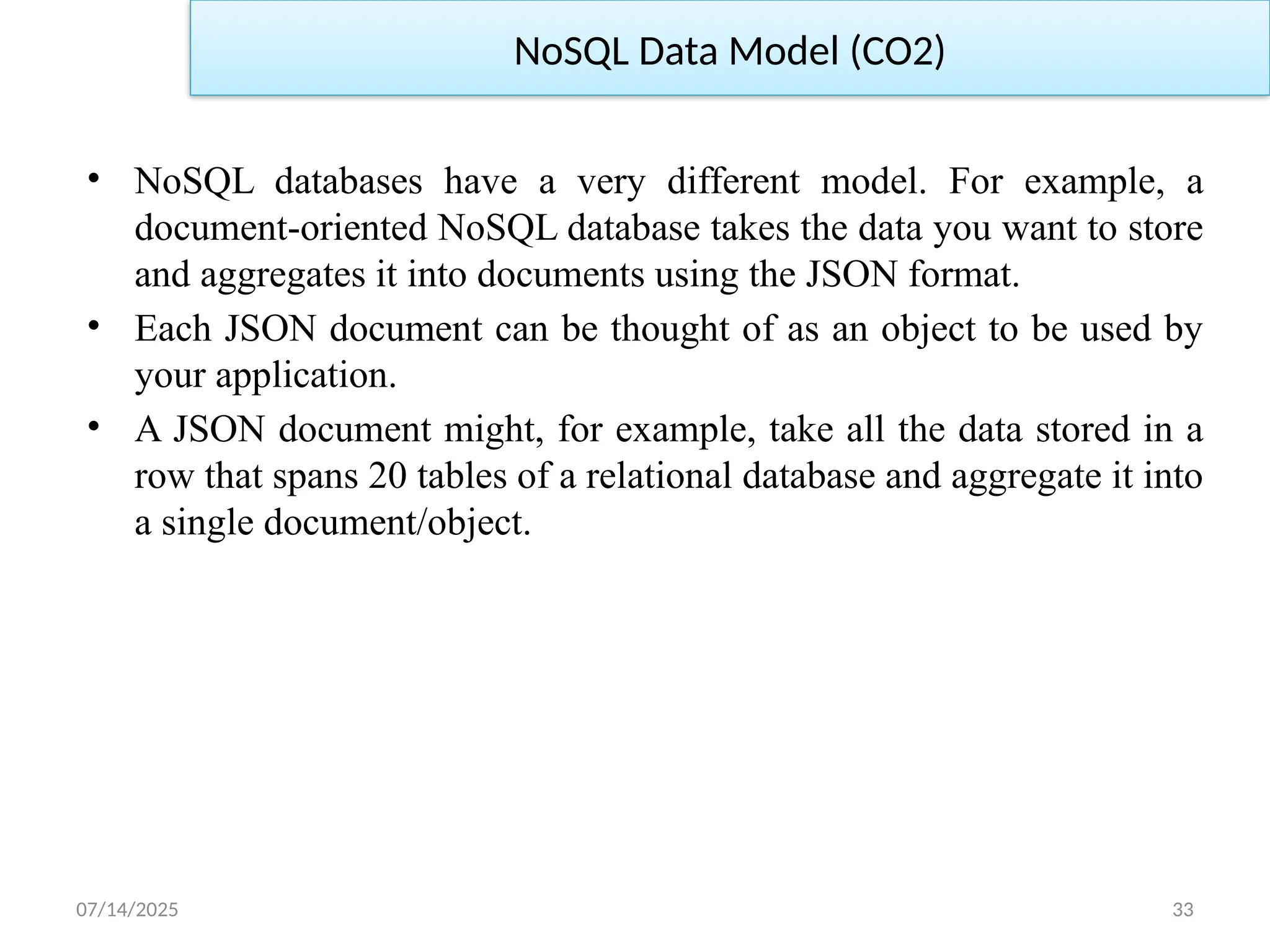 07/14/2025 33
• NoSQL databases have a very different model. For example, a
document-oriented NoSQL database takes the data you want to store
and aggregates it into documents using the JSON format.
• Each JSON document can be thought of as an object to be used by
your application.
• A JSON document might, for example, take all the data stored in a
row that spans 20 tables of a relational database and aggregate it into
a single document/object.
NoSQL Data Model (CO2)
 