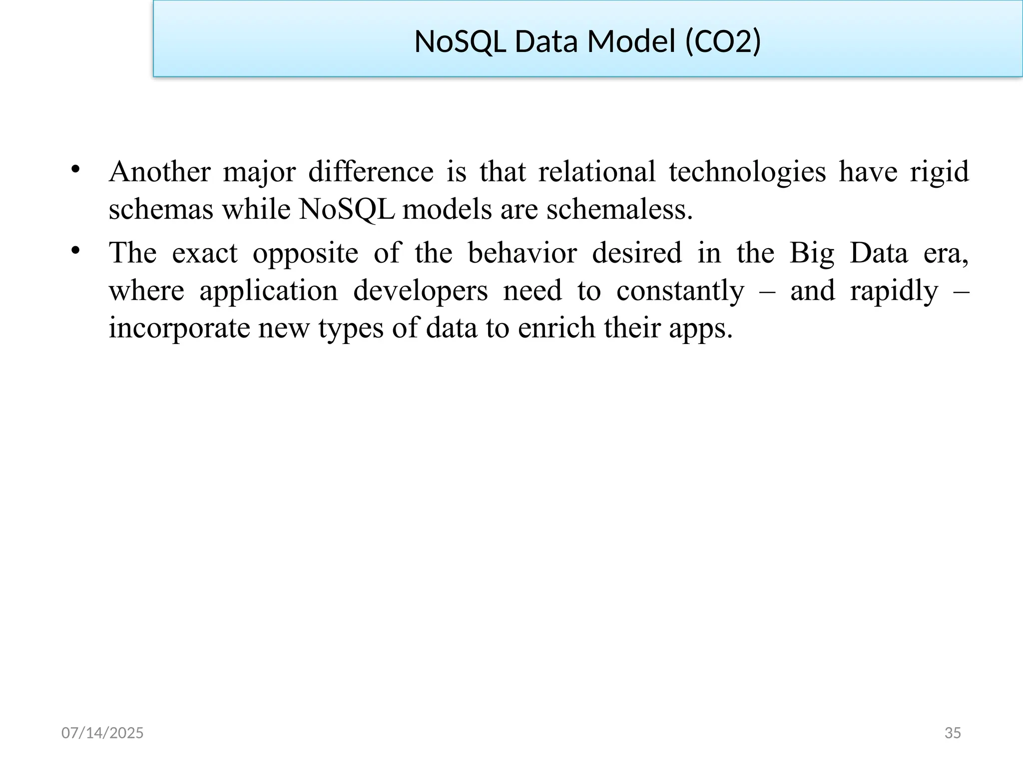 07/14/2025 35
• Another major difference is that relational technologies have rigid
schemas while NoSQL models are schemaless.
• The exact opposite of the behavior desired in the Big Data era,
where application developers need to constantly – and rapidly –
incorporate new types of data to enrich their apps.
NoSQL Data Model (CO2)
 