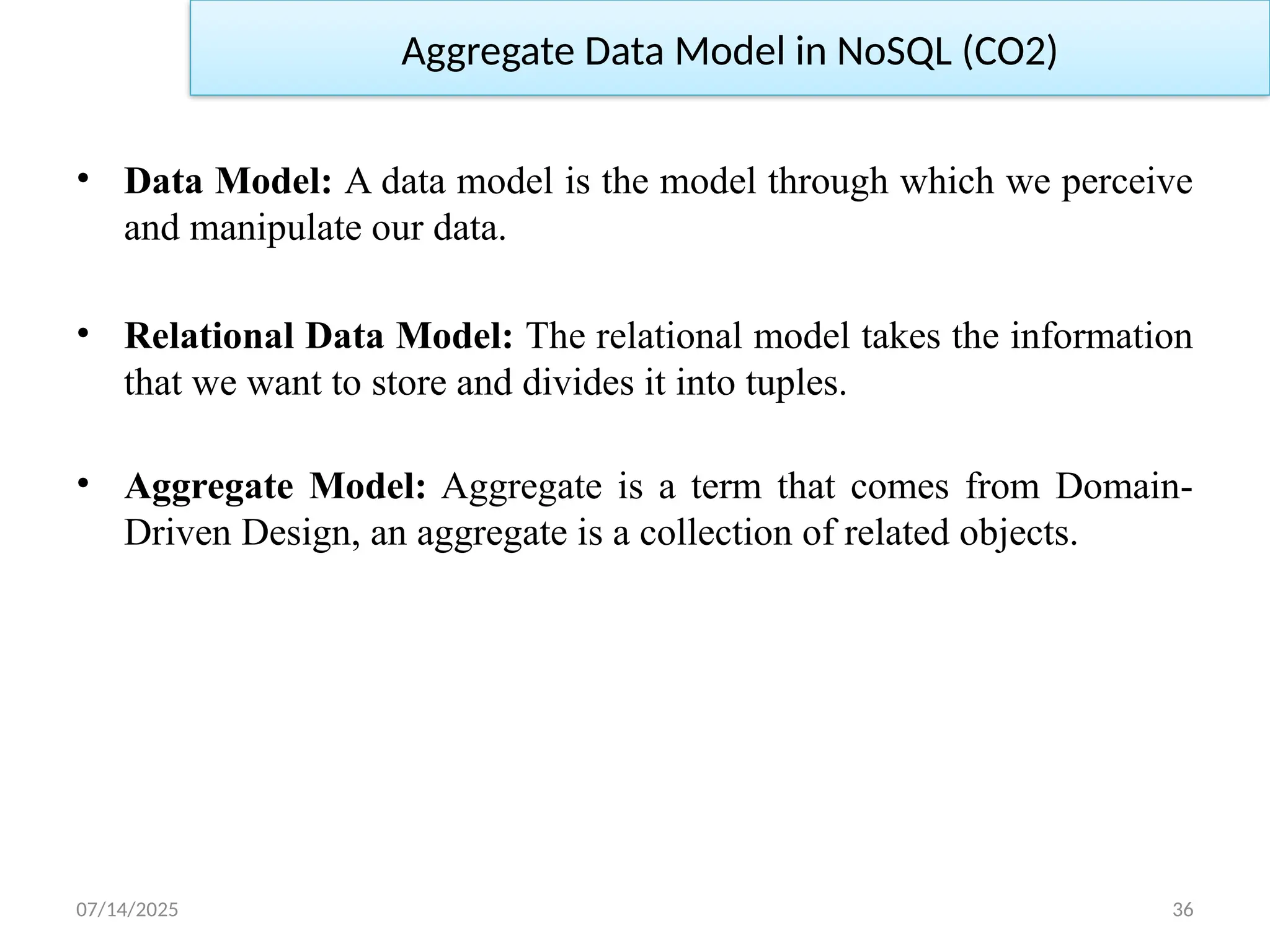 07/14/2025 36
Aggregate Data Model in NoSQL (CO2)
• Data Model: A data model is the model through which we perceive
and manipulate our data.
• Relational Data Model: The relational model takes the information
that we want to store and divides it into tuples.
• Aggregate Model: Aggregate is a term that comes from Domain-
Driven Design, an aggregate is a collection of related objects.
 