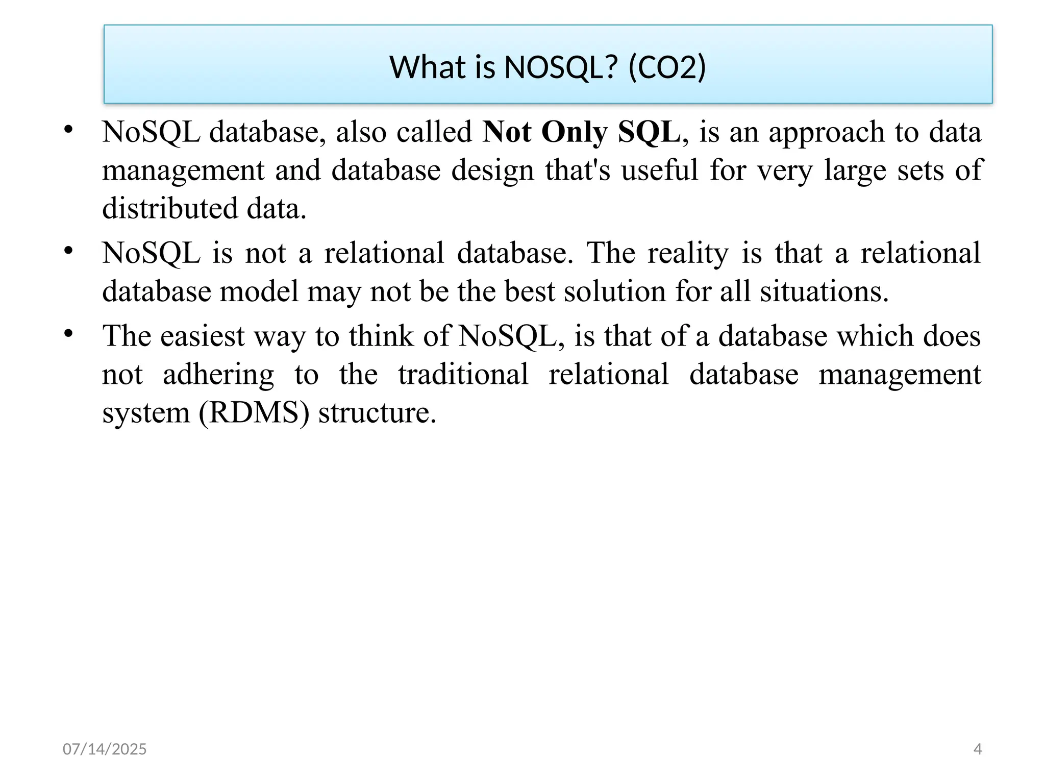 07/14/2025 4
What is NOSQL? (CO2)
• NoSQL database, also called Not Only SQL, is an approach to data
management and database design that's useful for very large sets of
distributed data.
• NoSQL is not a relational database. The reality is that a relational
database model may not be the best solution for all situations.
• The easiest way to think of NoSQL, is that of a database which does
not adhering to the traditional relational database management
system (RDMS) structure.
 