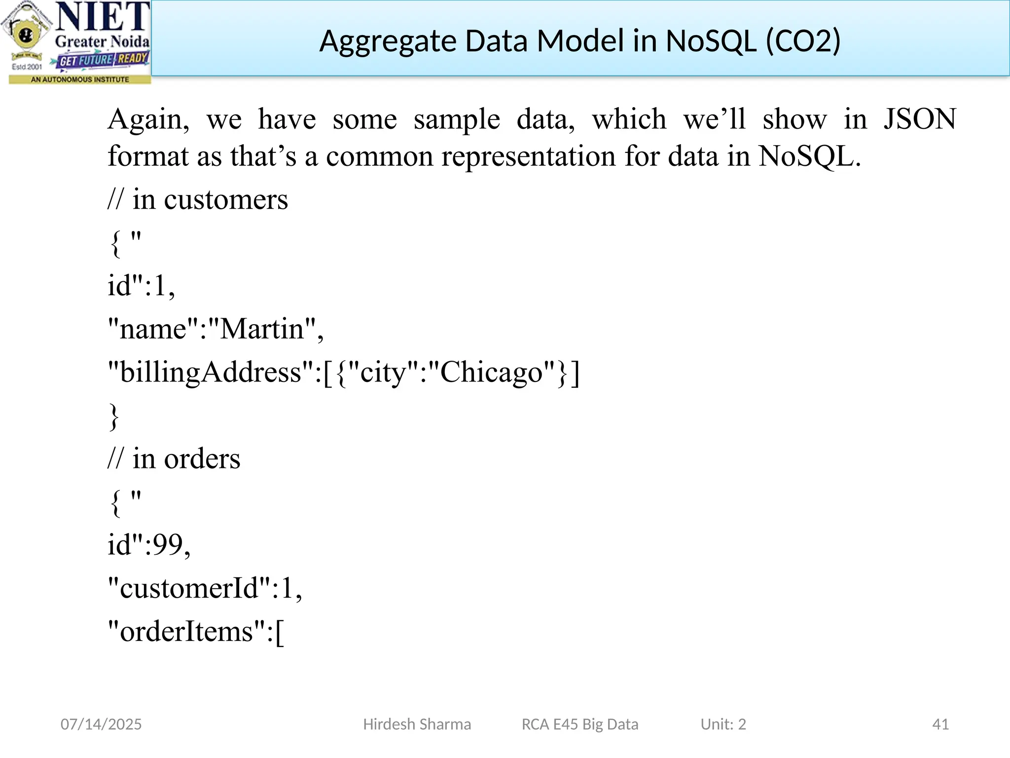 07/14/2025 41
Again, we have some sample data, which we’ll show in JSON
format as that’s a common representation for data in NoSQL.
// in customers
{ "
id":1,
"name":"Martin",
"billingAddress":[{"city":"Chicago"}]
}
// in orders
{ "
id":99,
"customerId":1,
"orderItems":[
Hirdesh Sharma RCA E45 Big Data Unit: 2
Aggregate Data Model in NoSQL (CO2)
 