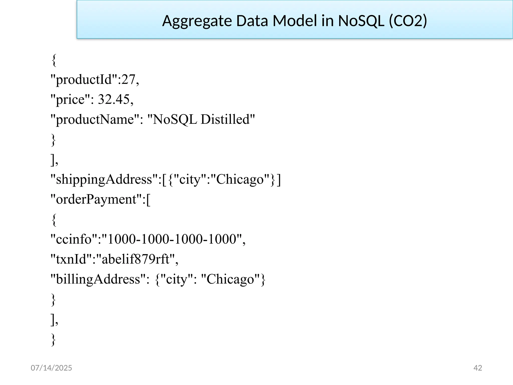 07/14/2025 42
{
"productId":27,
"price": 32.45,
"productName": "NoSQL Distilled"
}
],
"shippingAddress":[{"city":"Chicago"}]
"orderPayment":[
{
"ccinfo":"1000-1000-1000-1000",
"txnId":"abelif879rft",
"billingAddress": {"city": "Chicago"}
}
],
}
Aggregate Data Model in NoSQL (CO2)
 