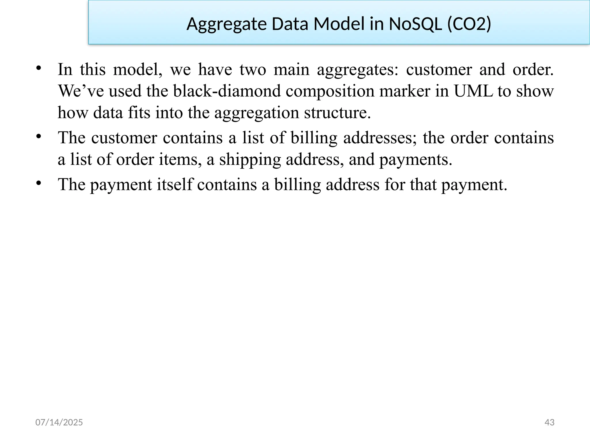 07/14/2025 43
Aggregate Data Model in NoSQL (CO2)
• In this model, we have two main aggregates: customer and order.
We’ve used the black-diamond composition marker in UML to show
how data fits into the aggregation structure.
• The customer contains a list of billing addresses; the order contains
a list of order items, a shipping address, and payments.
• The payment itself contains a billing address for that payment.
 