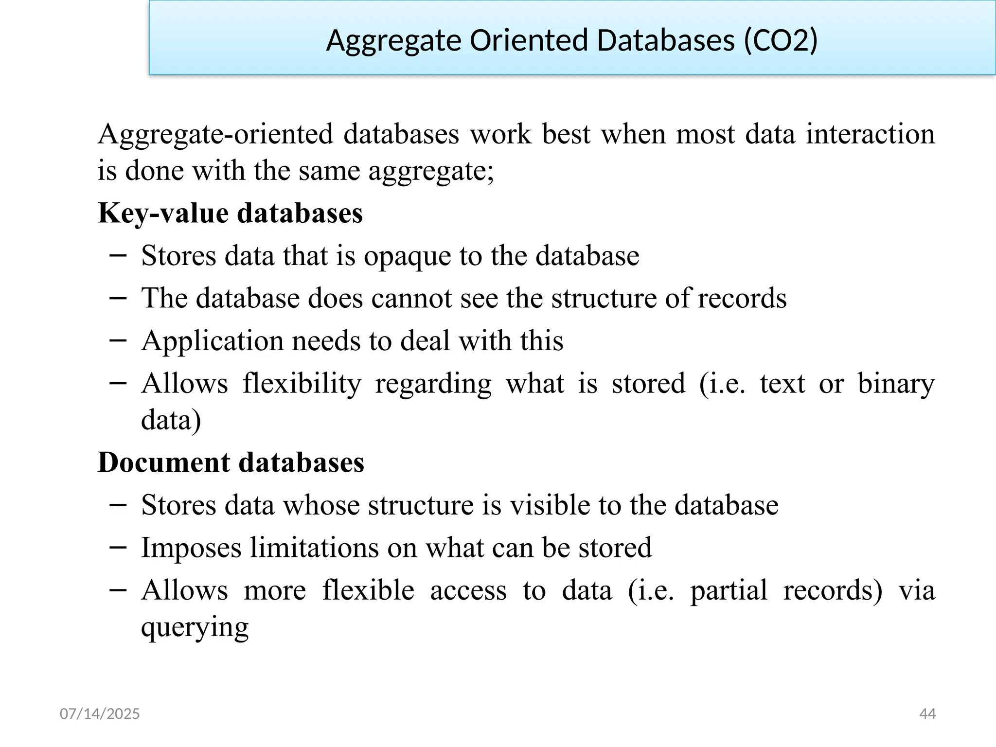 07/14/2025 44
Aggregate Oriented Databases (CO2)
Aggregate-oriented databases work best when most data interaction
is done with the same aggregate;
Key-value databases
– Stores data that is opaque to the database
– The database does cannot see the structure of records
– Application needs to deal with this
– Allows flexibility regarding what is stored (i.e. text or binary
data)
Document databases
– Stores data whose structure is visible to the database
– Imposes limitations on what can be stored
– Allows more flexible access to data (i.e. partial records) via
querying
 