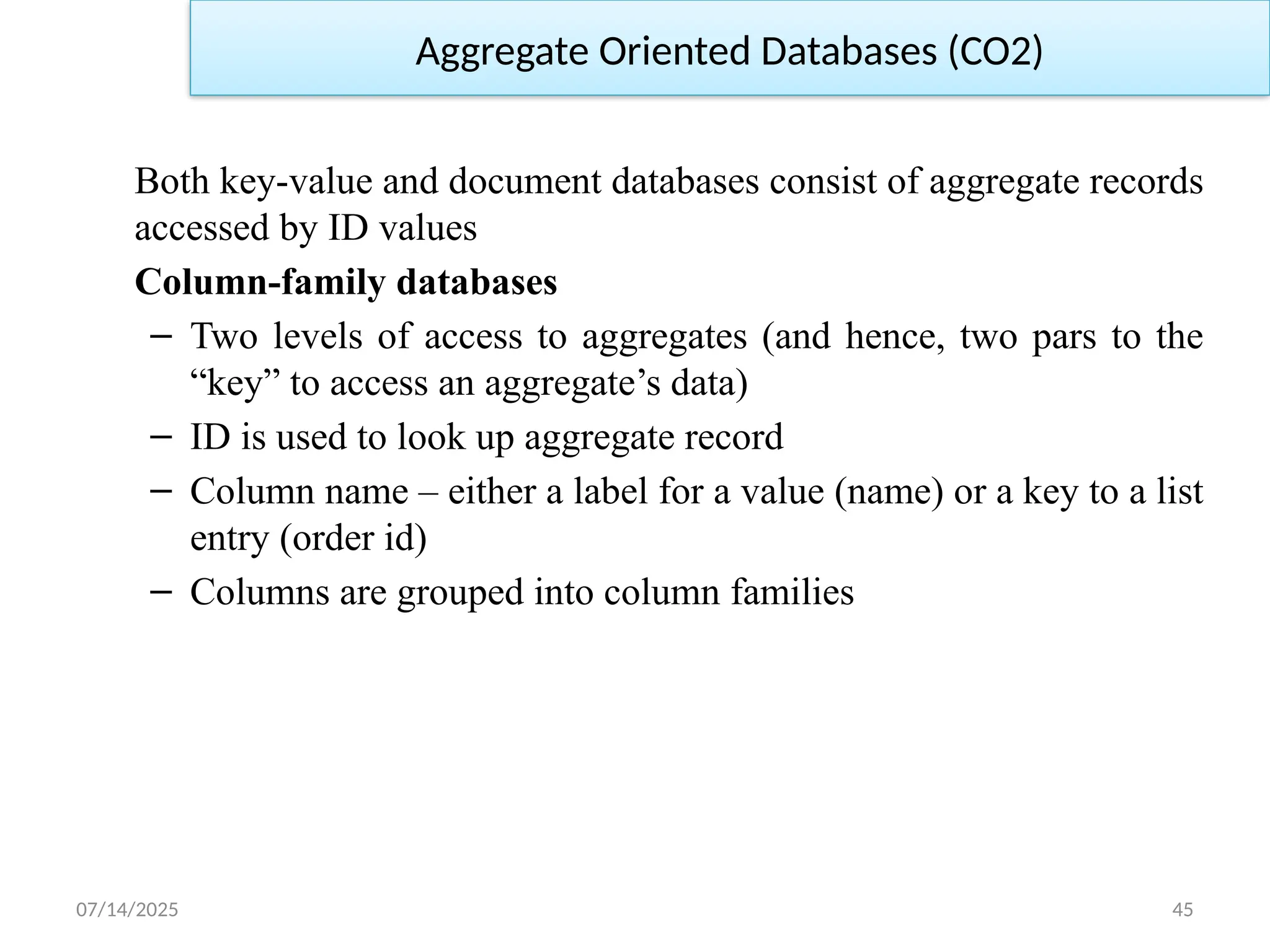 07/14/2025 45
Both key-value and document databases consist of aggregate records
accessed by ID values
Column-family databases
– Two levels of access to aggregates (and hence, two pars to the
“key” to access an aggregate’s data)
– ID is used to look up aggregate record
– Column name – either a label for a value (name) or a key to a list
entry (order id)
– Columns are grouped into column families
Aggregate Oriented Databases (CO2)
 