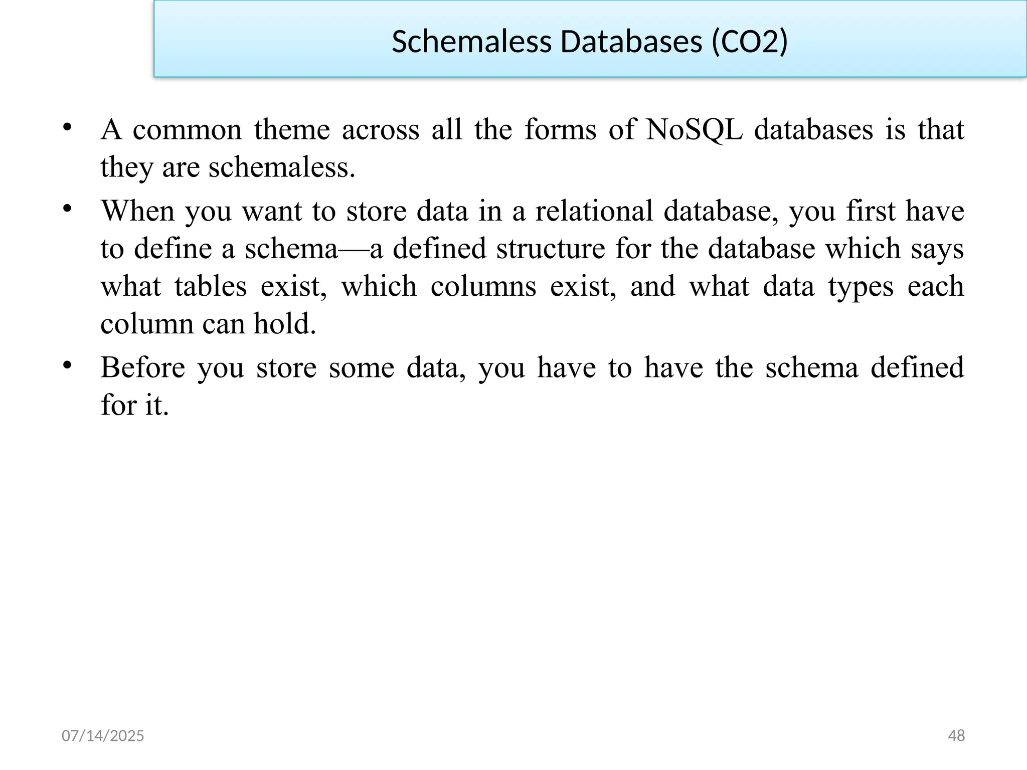 07/14/2025 48
Schemaless Databases (CO2)
• A common theme across all the forms of NoSQL databases is that
they are schemaless.
• When you want to store data in a relational database, you first have
to define a schema—a defined structure for the database which says
what tables exist, which columns exist, and what data types each
column can hold.
• Before you store some data, you have to have the schema defined
for it.
 