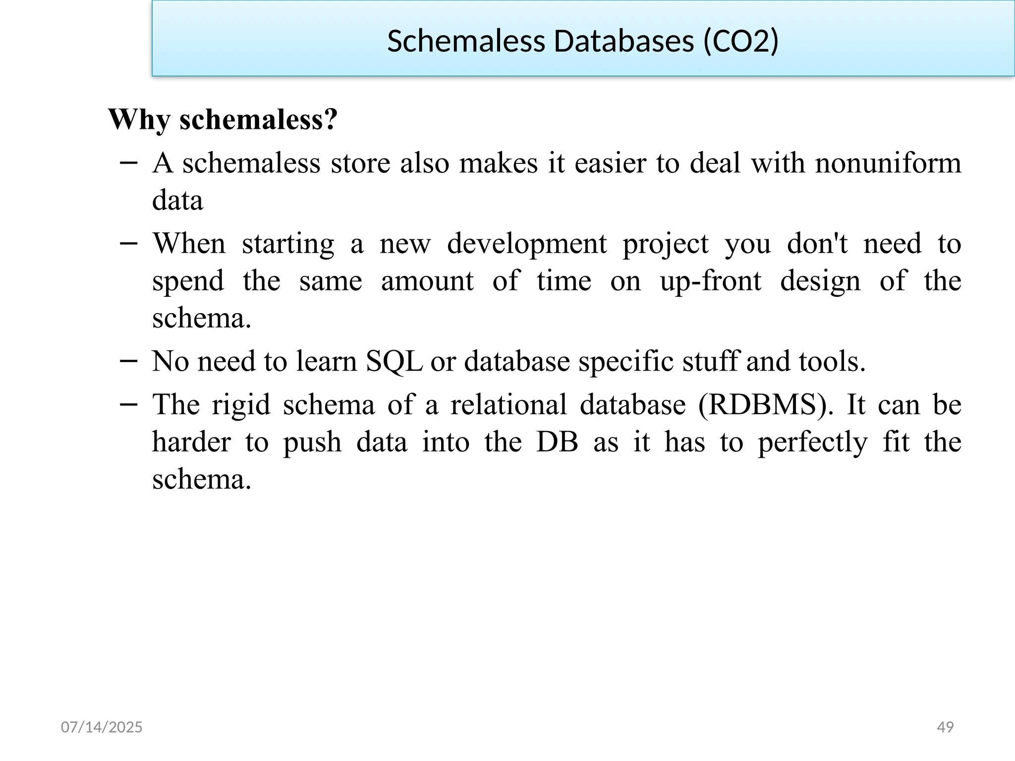 07/14/2025 49
Why schemaless?
– A schemaless store also makes it easier to deal with nonuniform
data
– When starting a new development project you don't need to
spend the same amount of time on up-front design of the
schema.
– No need to learn SQL or database specific stuff and tools.
– The rigid schema of a relational database (RDBMS). It can be
harder to push data into the DB as it has to perfectly fit the
schema.
Schemaless Databases (CO2)
 