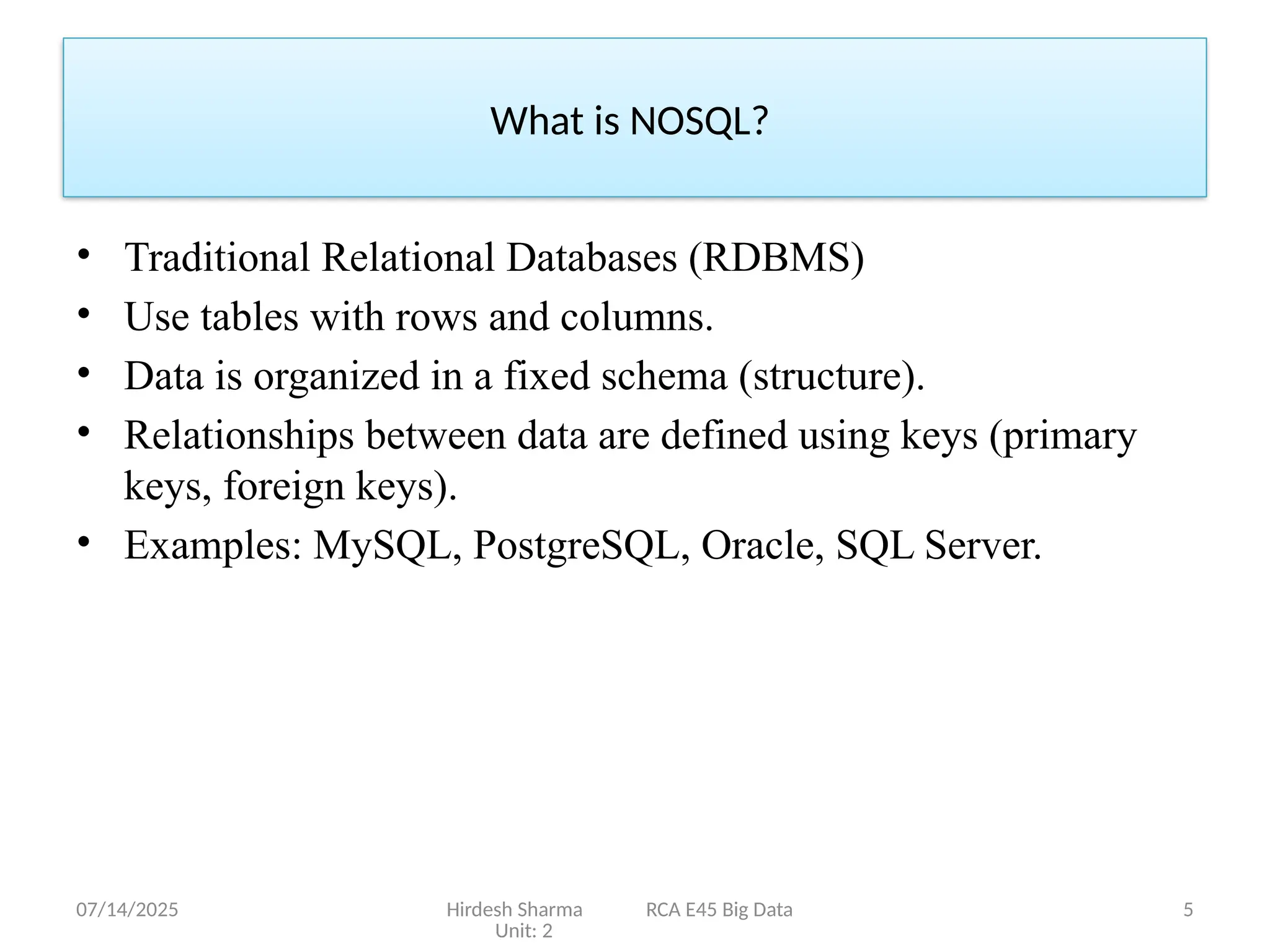 07/14/2025 Hirdesh Sharma RCA E45 Big Data
Unit: 2
5
• Traditional Relational Databases (RDBMS)
• Use tables with rows and columns.
• Data is organized in a fixed schema (structure).
• Relationships between data are defined using keys (primary
keys, foreign keys).
• Examples: MySQL, PostgreSQL, Oracle, SQL Server.
What is NOSQL?
 