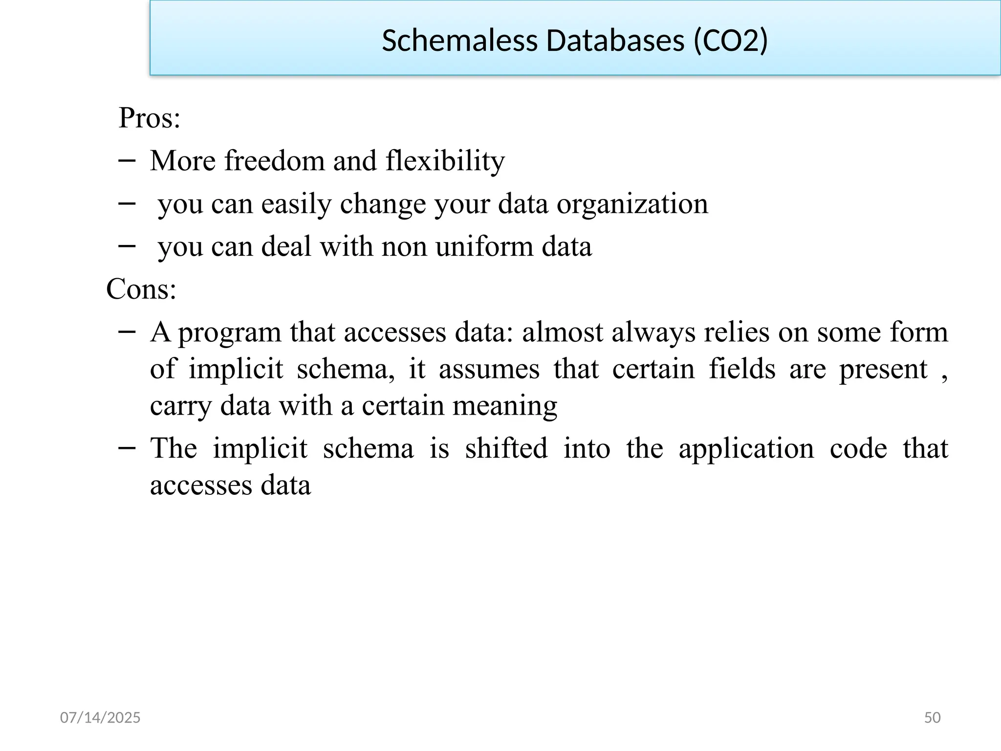 07/14/2025 50
Pros:
– More freedom and flexibility
– you can easily change your data organization
– you can deal with non uniform data
Cons:
– A program that accesses data: almost always relies on some form
of implicit schema, it assumes that certain fields are present ,
carry data with a certain meaning
– The implicit schema is shifted into the application code that
accesses data
Schemaless Databases (CO2)
 