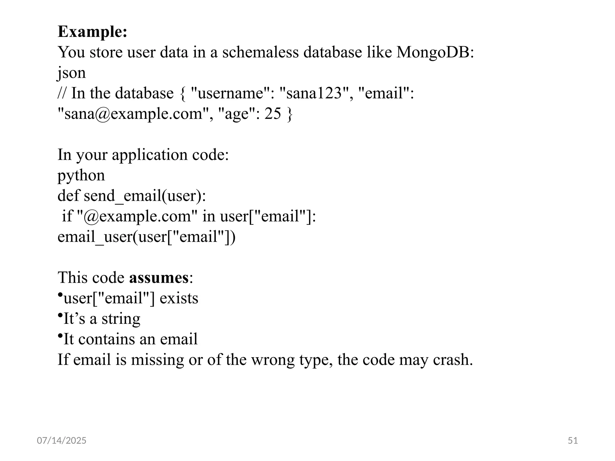 07/14/2025 51
Example:
You store user data in a schemaless database like MongoDB:
json
// In the database { "username": "sana123", "email":
"sana@example.com", "age": 25 }
In your application code:
python
def send_email(user):
if "@example.com" in user["email"]:
email_user(user["email"])
This code assumes:
•user["email"] exists
•It’s a string
•It contains an email
If email is missing or of the wrong type, the code may crash.
 