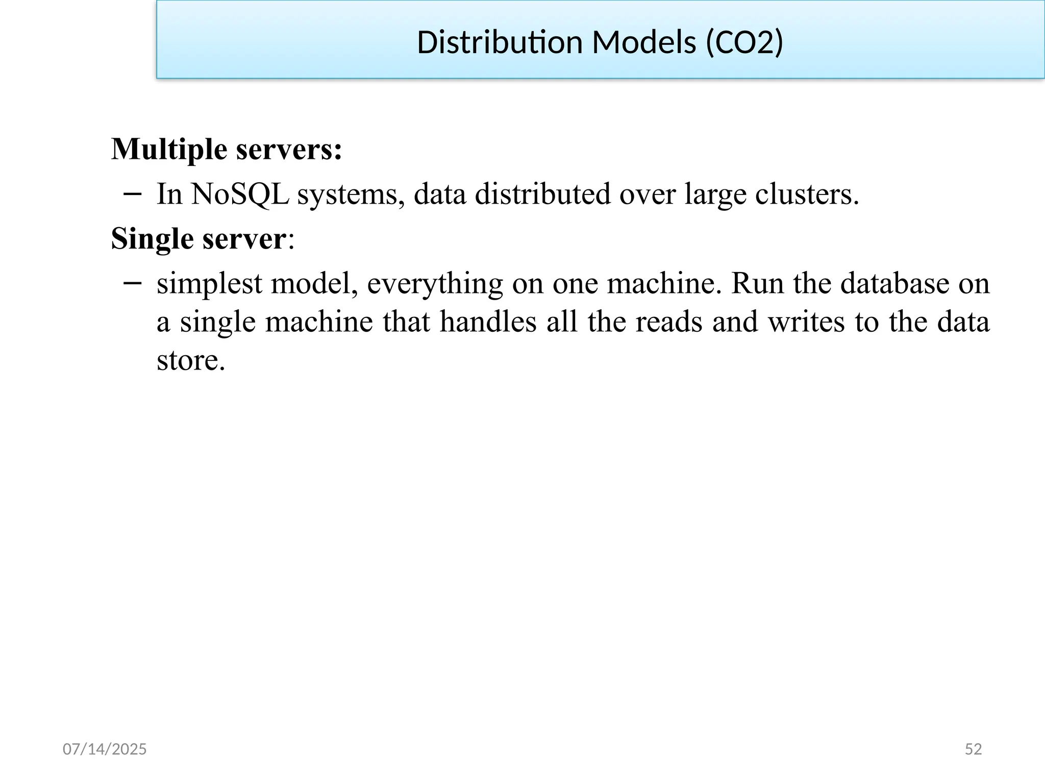 07/14/2025 52
Multiple servers:
– In NoSQL systems, data distributed over large clusters.
Single server:
– simplest model, everything on one machine. Run the database on
a single machine that handles all the reads and writes to the data
store.
Distribution Models (CO2)
 