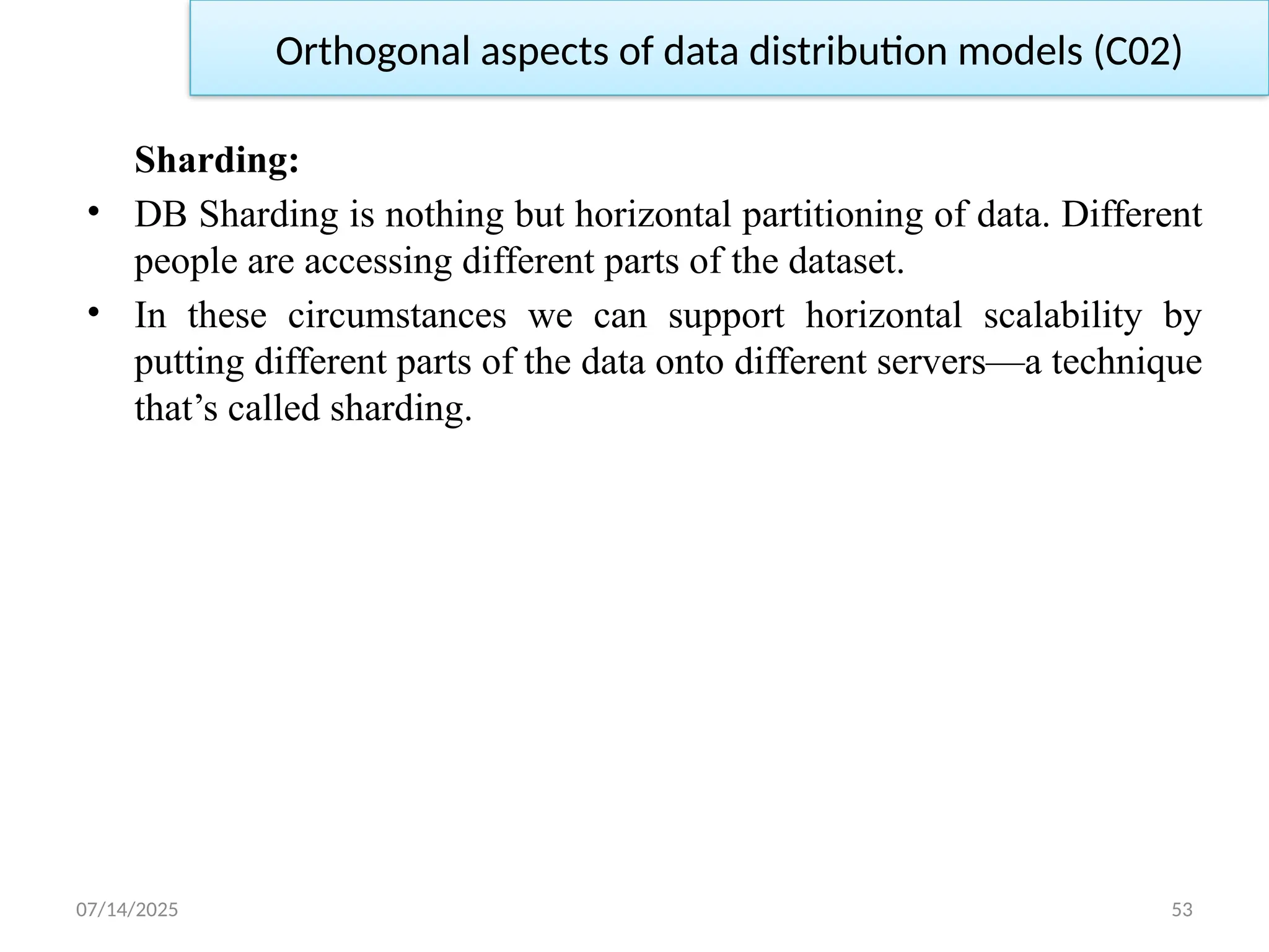 07/14/2025 53
Sharding:
• DB Sharding is nothing but horizontal partitioning of data. Different
people are accessing different parts of the dataset.
• In these circumstances we can support horizontal scalability by
putting different parts of the data onto different servers—a technique
that’s called sharding.
Orthogonal aspects of data distribution models (C02)
 