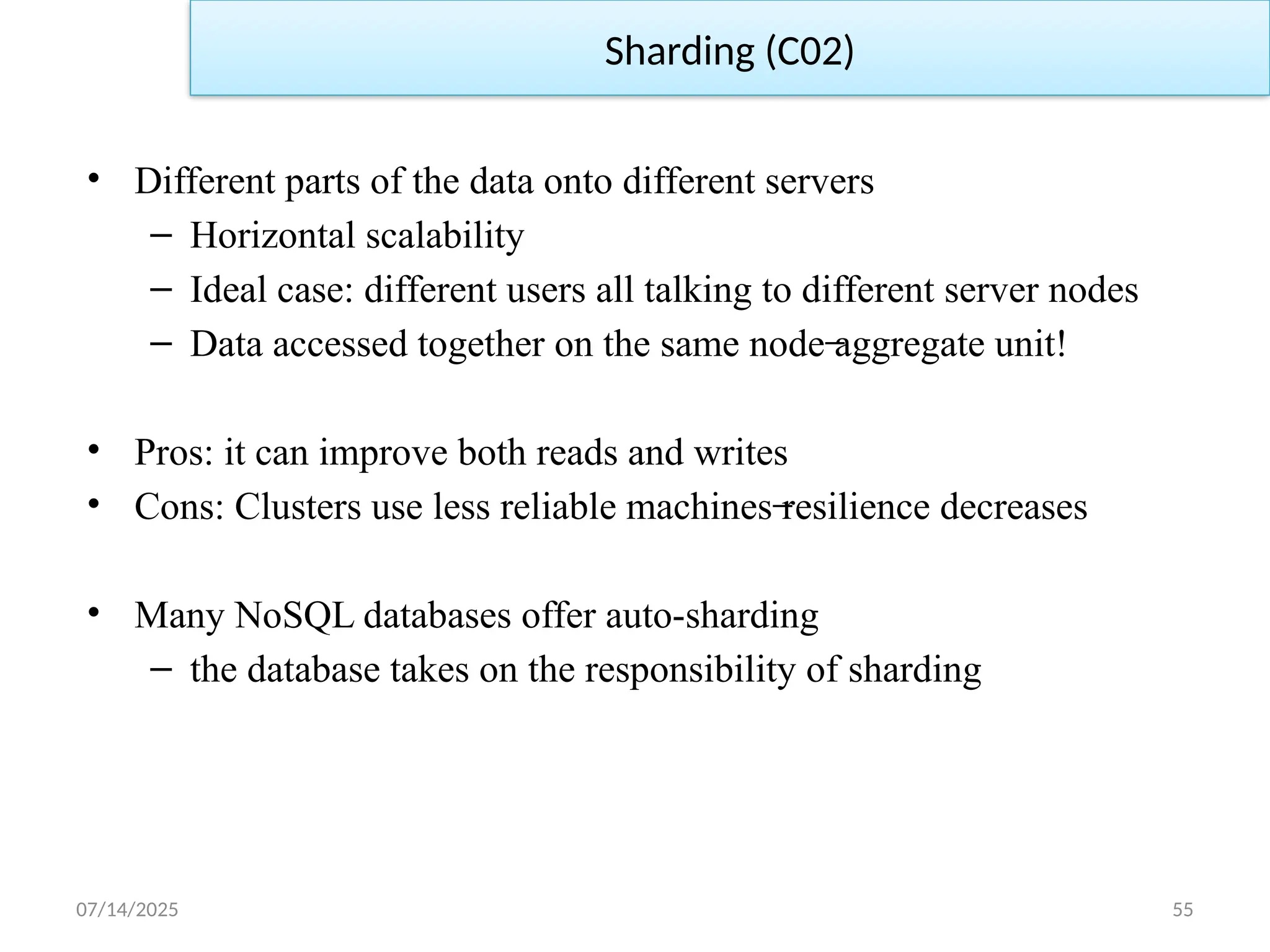 07/14/2025 55
• Different parts of the data onto different servers
– Horizontal scalability
– Ideal case: different users all talking to different server nodes
– Data accessed together on the same node aggregate unit!
̶
• Pros: it can improve both reads and writes
• Cons: Clusters use less reliable machines resilience decreases
̶
• Many NoSQL databases offer auto-sharding
– the database takes on the responsibility of sharding
Sharding (C02)
 
