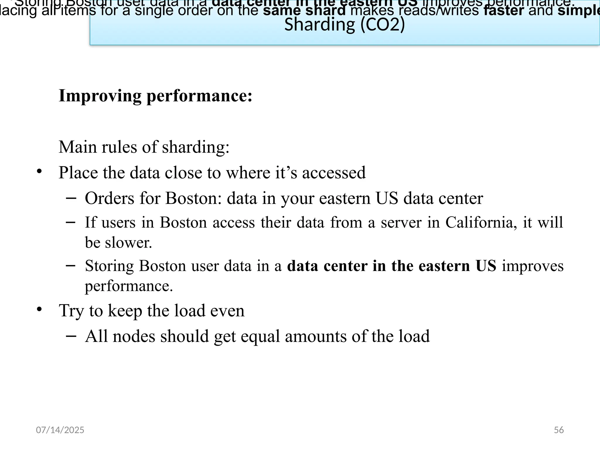 07/14/2025 56
Sharding (CO2)
Improving performance:
Main rules of sharding:
• Place the data close to where it’s accessed
– Orders for Boston: data in your eastern US data center
– If users in Boston access their data from a server in California, it will
be slower.
– Storing Boston user data in a data center in the eastern US improves
performance.
• Try to keep the load even
– All nodes should get equal amounts of the load
•Storing Boston user data in a data center in the eastern US improves performance.
lacing all items for a single order on the same shard makes reads/writes faster and simple
 