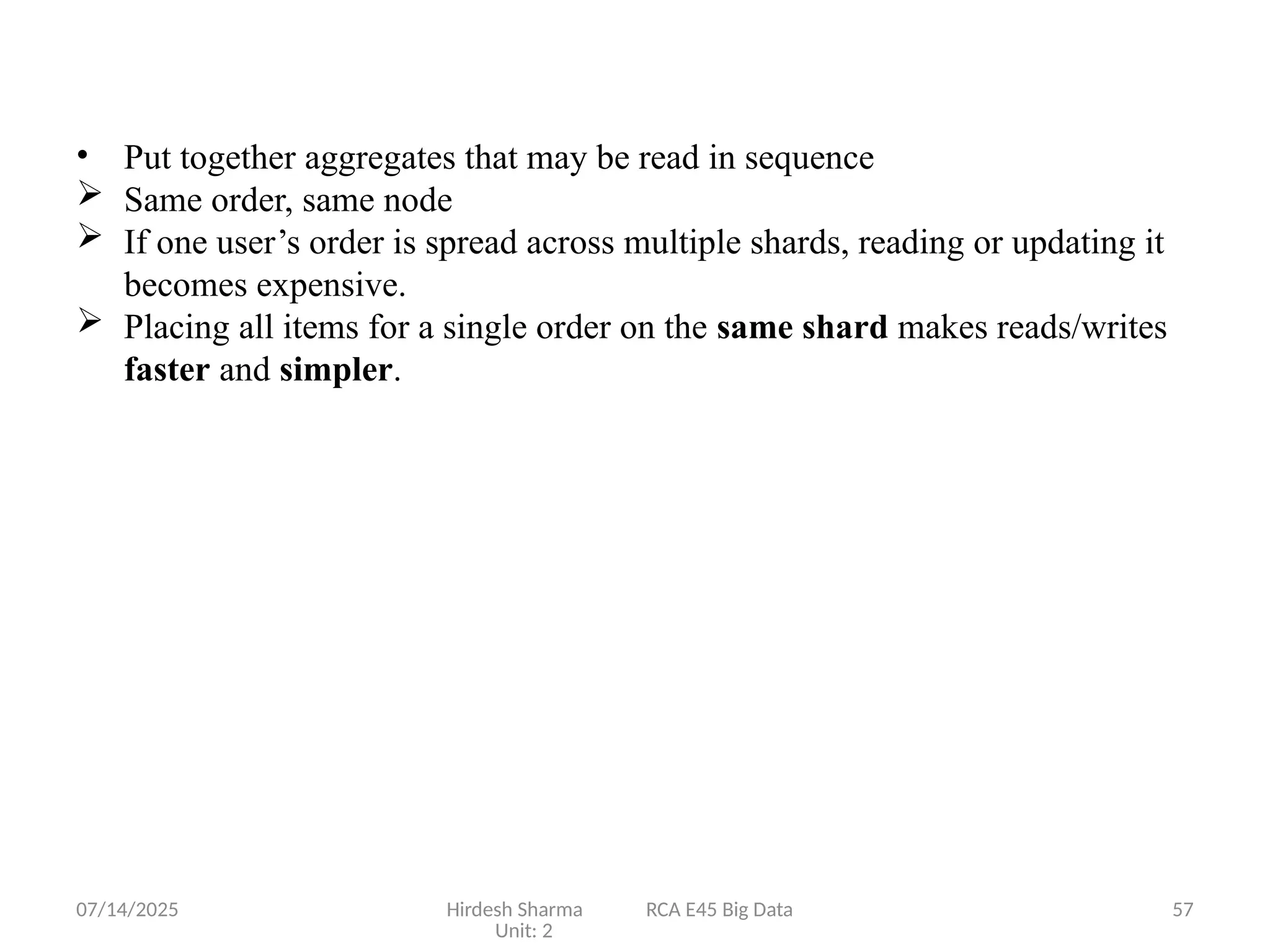 07/14/2025 Hirdesh Sharma RCA E45 Big Data
Unit: 2
57
• Put together aggregates that may be read in sequence
 Same order, same node
 If one user’s order is spread across multiple shards, reading or updating it
becomes expensive.
 Placing all items for a single order on the same shard makes reads/writes
faster and simpler.
 