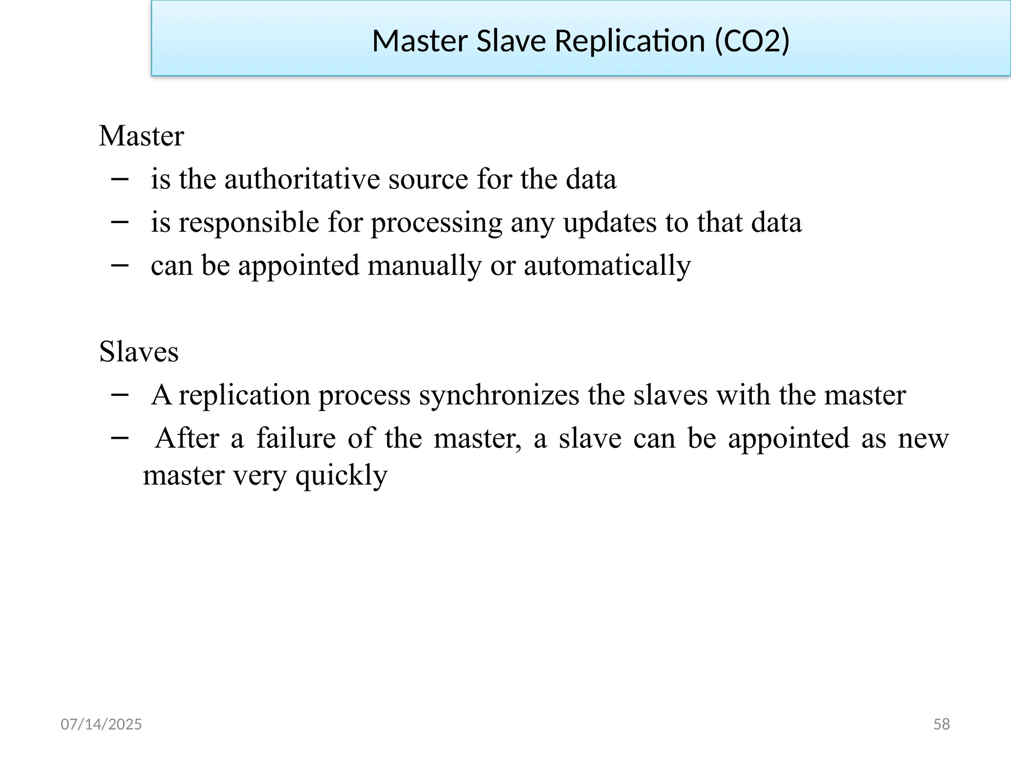 07/14/2025 58
Master Slave Replication (CO2)
Master
– is the authoritative source for the data
– is responsible for processing any updates to that data
– can be appointed manually or automatically
Slaves
– A replication process synchronizes the slaves with the master
– After a failure of the master, a slave can be appointed as new
master very quickly
 