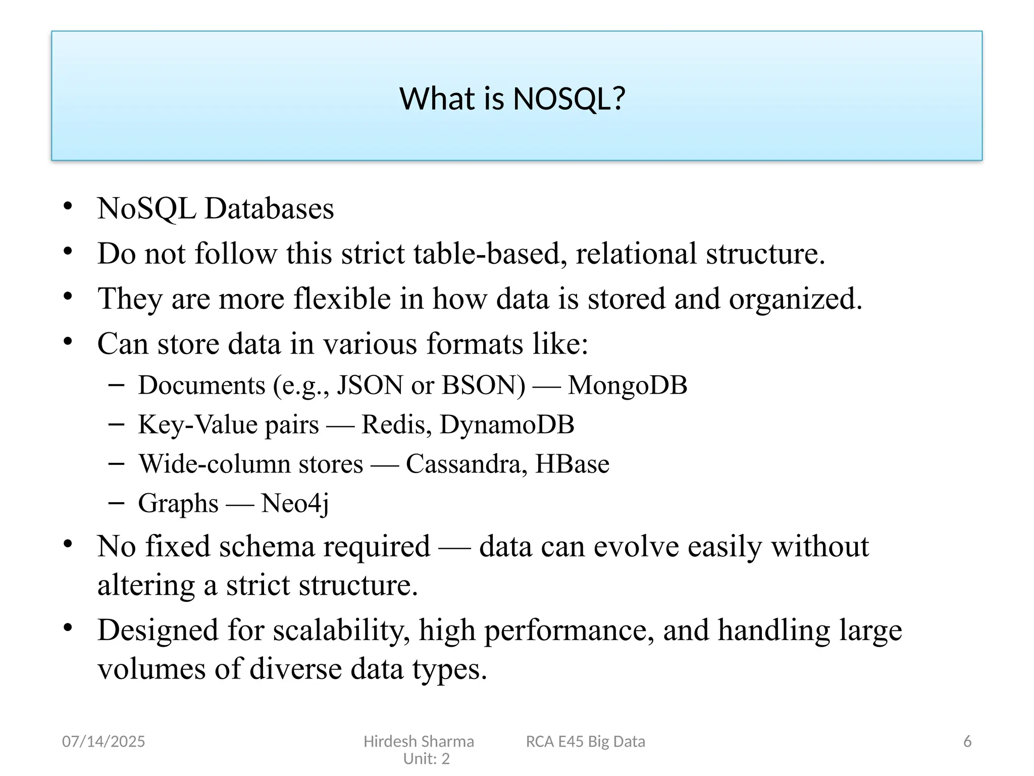 07/14/2025 Hirdesh Sharma RCA E45 Big Data
Unit: 2
6
• NoSQL Databases
• Do not follow this strict table-based, relational structure.
• They are more flexible in how data is stored and organized.
• Can store data in various formats like:
– Documents (e.g., JSON or BSON) — MongoDB
– Key-Value pairs — Redis, DynamoDB
– Wide-column stores — Cassandra, HBase
– Graphs — Neo4j
• No fixed schema required — data can evolve easily without
altering a strict structure.
• Designed for scalability, high performance, and handling large
volumes of diverse data types.
What is NOSQL?
 
