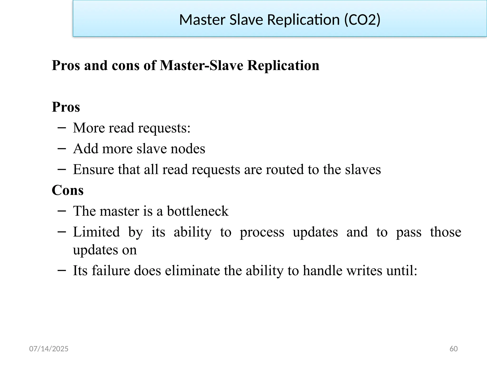 07/14/2025 60
Pros and cons of Master-Slave Replication
Pros
– More read requests:
– Add more slave nodes
– Ensure that all read requests are routed to the slaves
Cons
– The master is a bottleneck
– Limited by its ability to process updates and to pass those
updates on
– Its failure does eliminate the ability to handle writes until:
Master Slave Replication (CO2)
 