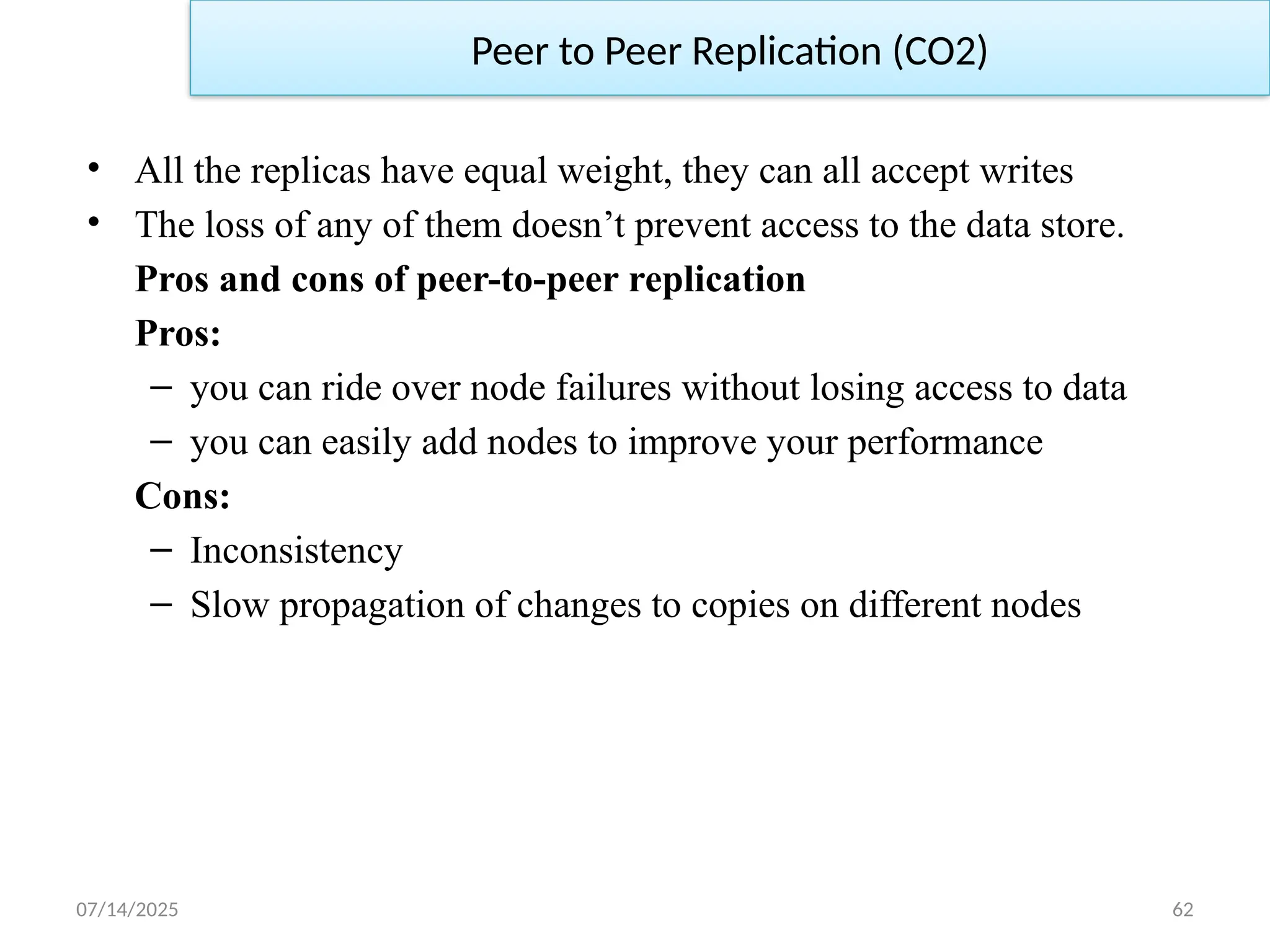 07/14/2025 62
• All the replicas have equal weight, they can all accept writes
• The loss of any of them doesn’t prevent access to the data store.
Pros and cons of peer-to-peer replication
Pros:
– you can ride over node failures without losing access to data
– you can easily add nodes to improve your performance
Cons:
– Inconsistency
– Slow propagation of changes to copies on different nodes
Peer to Peer Replication (CO2)
 