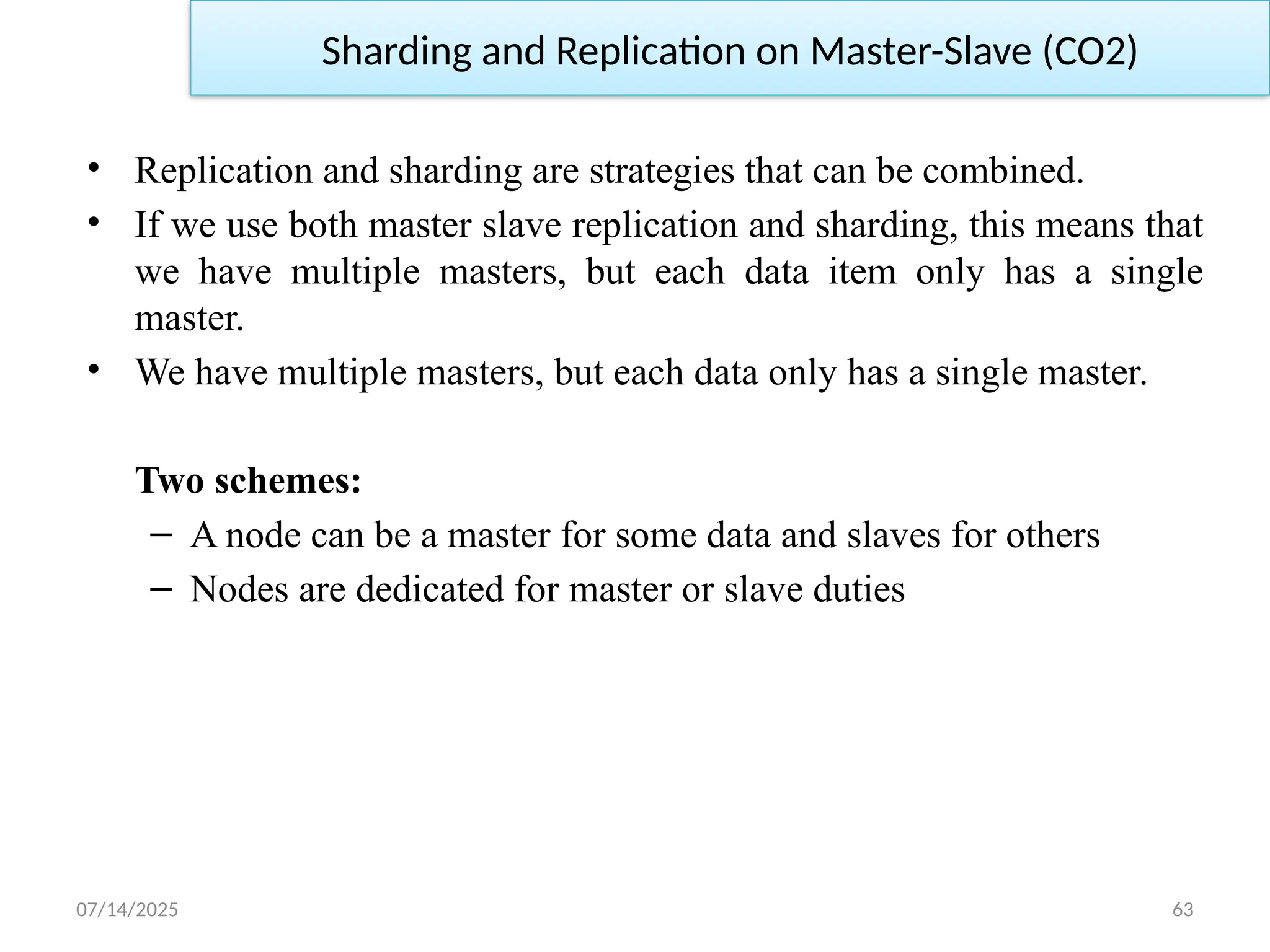 07/14/2025 63
• Replication and sharding are strategies that can be combined.
• If we use both master slave replication and sharding, this means that
we have multiple masters, but each data item only has a single
master.
• We have multiple masters, but each data only has a single master.
Two schemes:
– A node can be a master for some data and slaves for others
– Nodes are dedicated for master or slave duties
Sharding and Replication on Master-Slave (CO2)
 