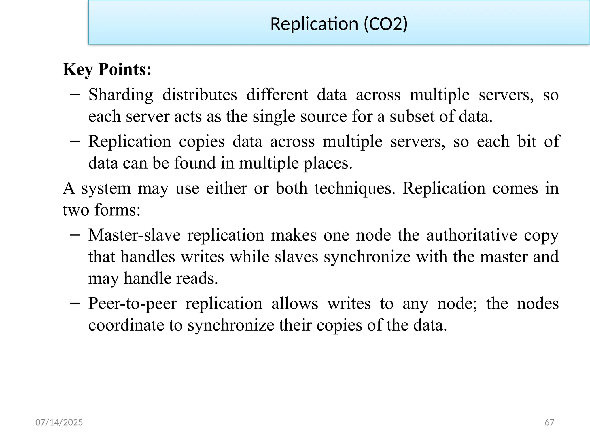 07/14/2025 67
Key Points:
– Sharding distributes different data across multiple servers, so
each server acts as the single source for a subset of data.
– Replication copies data across multiple servers, so each bit of
data can be found in multiple places.
A system may use either or both techniques. Replication comes in
two forms:
– Master-slave replication makes one node the authoritative copy
that handles writes while slaves synchronize with the master and
may handle reads.
– Peer-to-peer replication allows writes to any node; the nodes
coordinate to synchronize their copies of the data.
Replication (CO2)
 