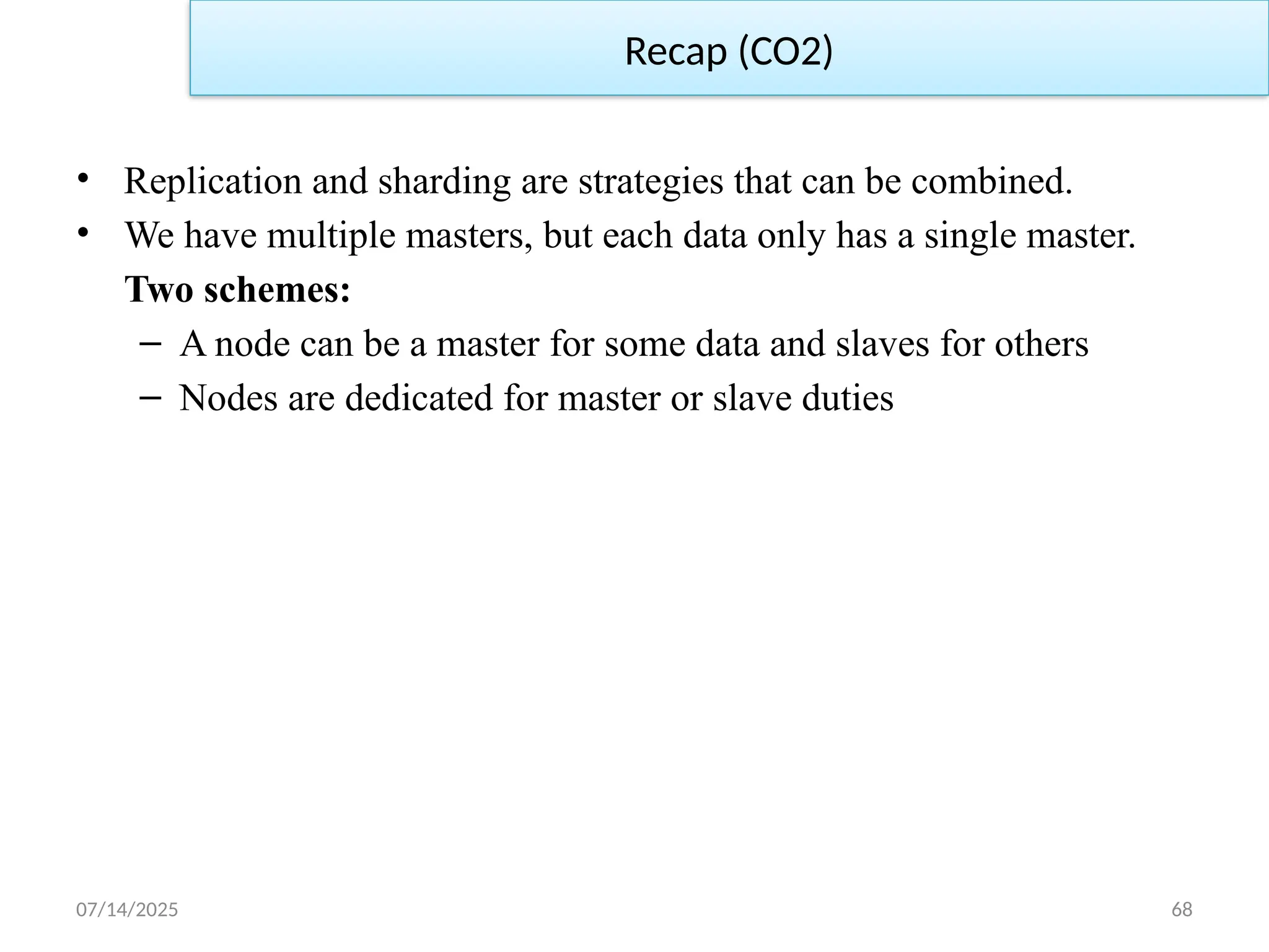 07/14/2025 68
Recap (CO2)
• Replication and sharding are strategies that can be combined.
• We have multiple masters, but each data only has a single master.
Two schemes:
– A node can be a master for some data and slaves for others
– Nodes are dedicated for master or slave duties
 