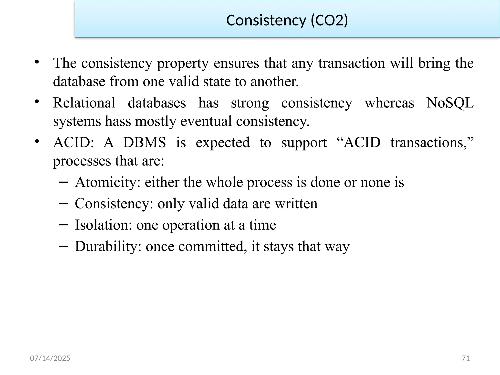 07/14/2025 71
• The consistency property ensures that any transaction will bring the
database from one valid state to another.
• Relational databases has strong consistency whereas NoSQL
systems hass mostly eventual consistency.
• ACID: A DBMS is expected to support “ACID transactions,”
processes that are:
– Atomicity: either the whole process is done or none is
– Consistency: only valid data are written
– Isolation: one operation at a time
– Durability: once committed, it stays that way
Consistency (CO2)
 