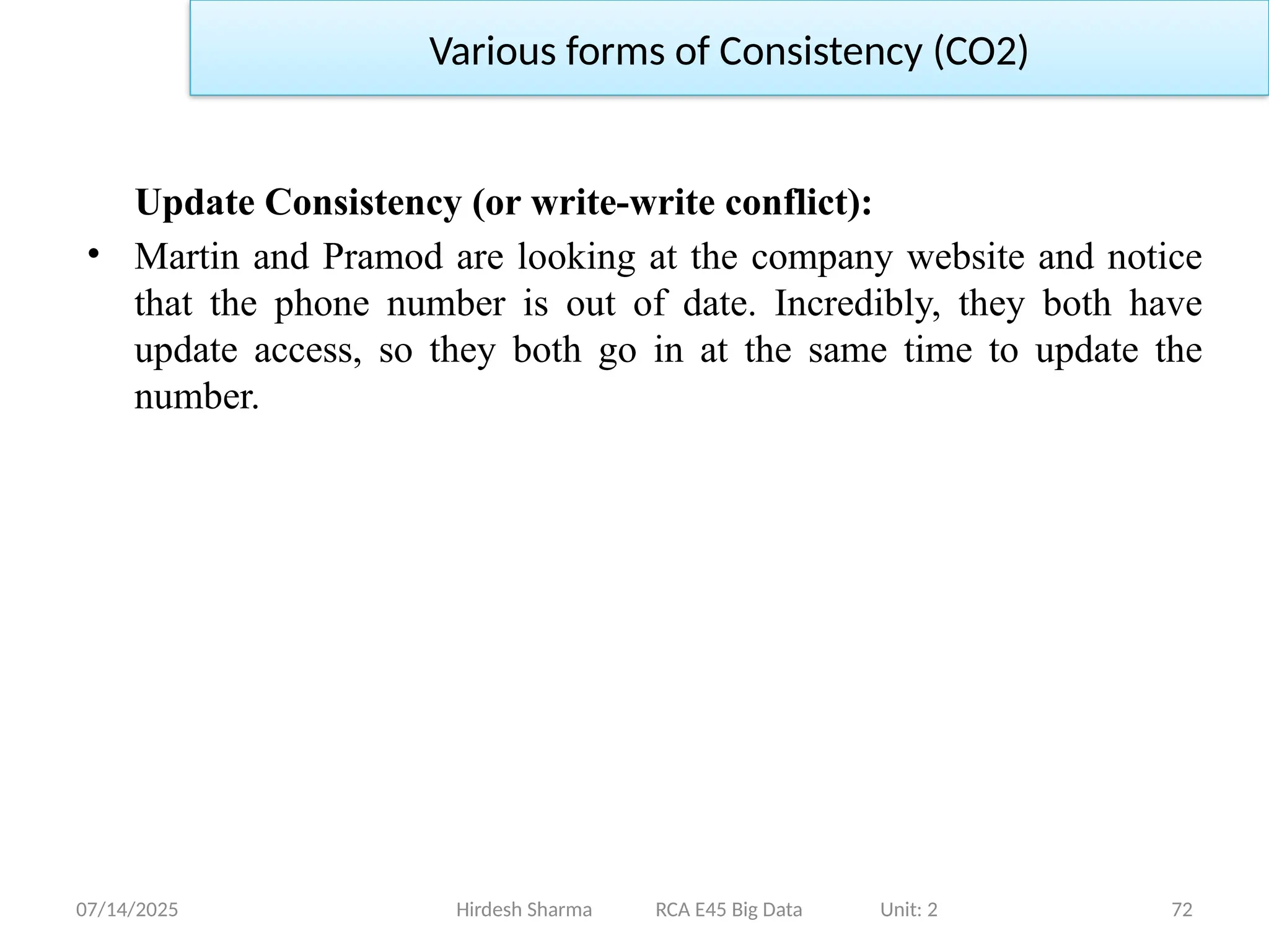 07/14/2025 72
Update Consistency (or write-write conflict):
• Martin and Pramod are looking at the company website and notice
that the phone number is out of date. Incredibly, they both have
update access, so they both go in at the same time to update the
number.
Hirdesh Sharma RCA E45 Big Data Unit: 2
Various forms of Consistency (CO2)
 