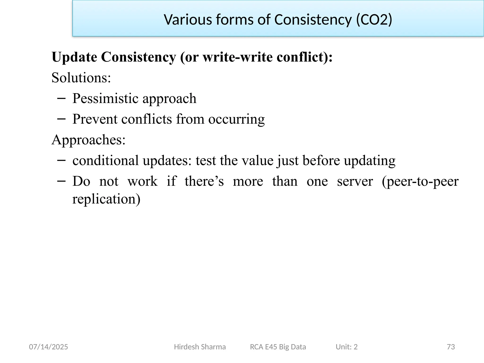 07/14/2025 73
Update Consistency (or write-write conflict):
Solutions:
– Pessimistic approach
– Prevent conflicts from occurring
Approaches:
– conditional updates: test the value just before updating
– Do not work if there’s more than one server (peer-to-peer
replication)
Hirdesh Sharma RCA E45 Big Data Unit: 2
Various forms of Consistency (CO2)
 