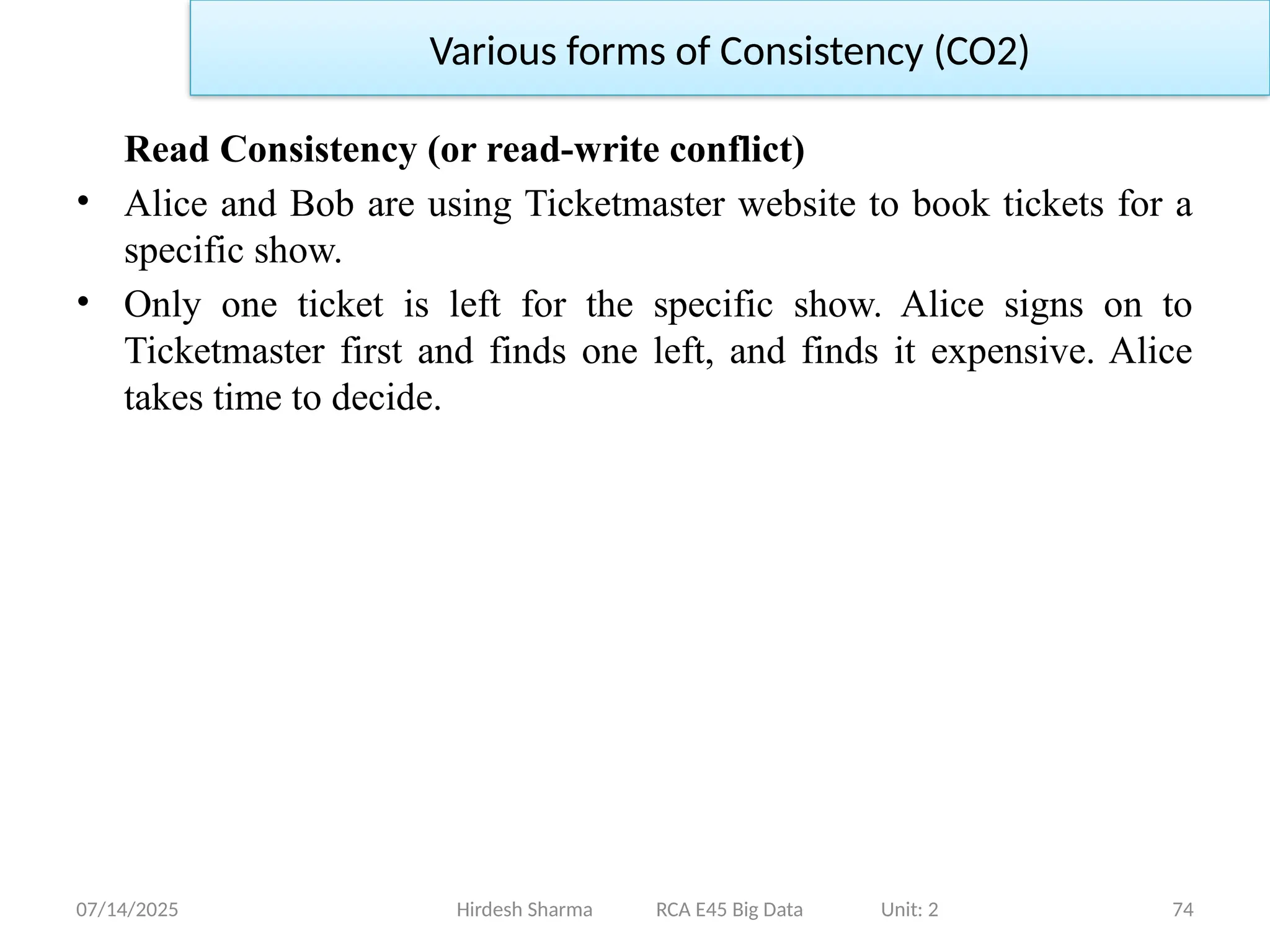 07/14/2025 74
Read Consistency (or read-write conflict)
• Alice and Bob are using Ticketmaster website to book tickets for a
specific show.
• Only one ticket is left for the specific show. Alice signs on to
Ticketmaster first and finds one left, and finds it expensive. Alice
takes time to decide.
Hirdesh Sharma RCA E45 Big Data Unit: 2
Various forms of Consistency (CO2)
 