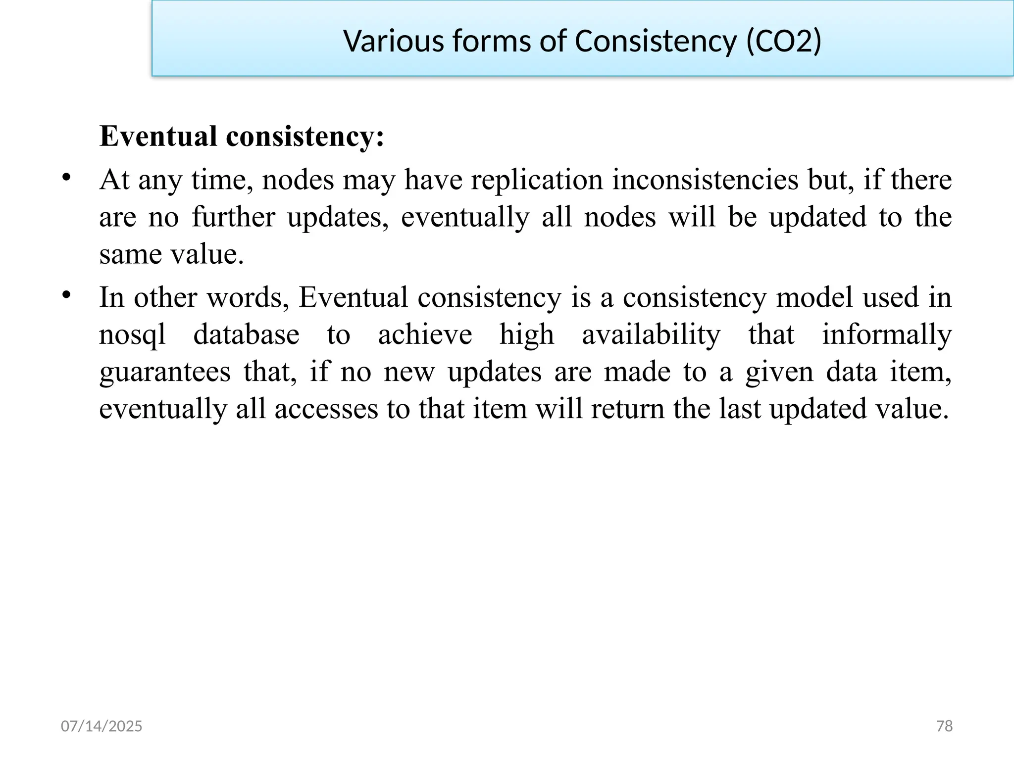 07/14/2025 78
Various forms of Consistency (CO2)
Eventual consistency:
• At any time, nodes may have replication inconsistencies but, if there
are no further updates, eventually all nodes will be updated to the
same value.
• In other words, Eventual consistency is a consistency model used in
nosql database to achieve high availability that informally
guarantees that, if no new updates are made to a given data item,
eventually all accesses to that item will return the last updated value.
 