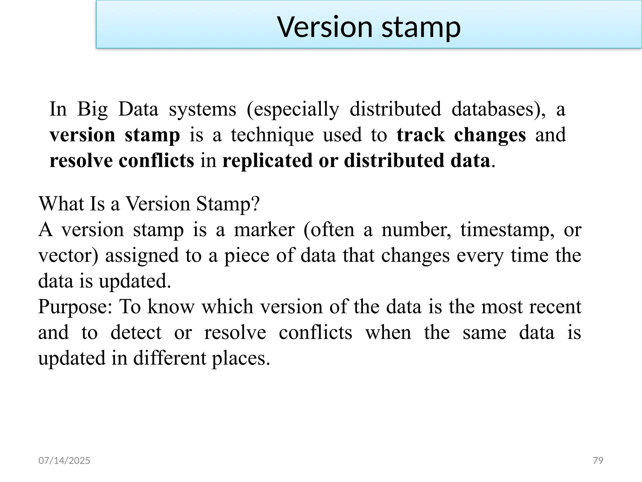 07/14/2025 79
In Big Data systems (especially distributed databases), a
version stamp is a technique used to track changes and
resolve conflicts in replicated or distributed data.
Version stamp
What Is a Version Stamp?
A version stamp is a marker (often a number, timestamp, or
vector) assigned to a piece of data that changes every time the
data is updated.
Purpose: To know which version of the data is the most recent
and to detect or resolve conflicts when the same data is
updated in different places.
 