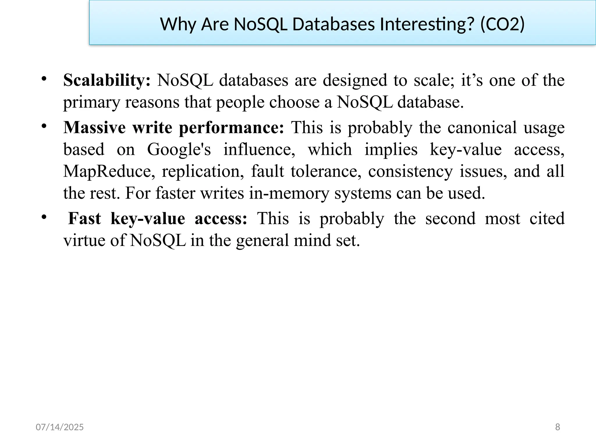 07/14/2025 8
• Scalability: NoSQL databases are designed to scale; it’s one of the
primary reasons that people choose a NoSQL database.
• Massive write performance: This is probably the canonical usage
based on Google's influence, which implies key-value access,
MapReduce, replication, fault tolerance, consistency issues, and all
the rest. For faster writes in-memory systems can be used.
• Fast key-value access: This is probably the second most cited
virtue of NoSQL in the general mind set.
Why Are NoSQL Databases Interesting? (CO2)
 