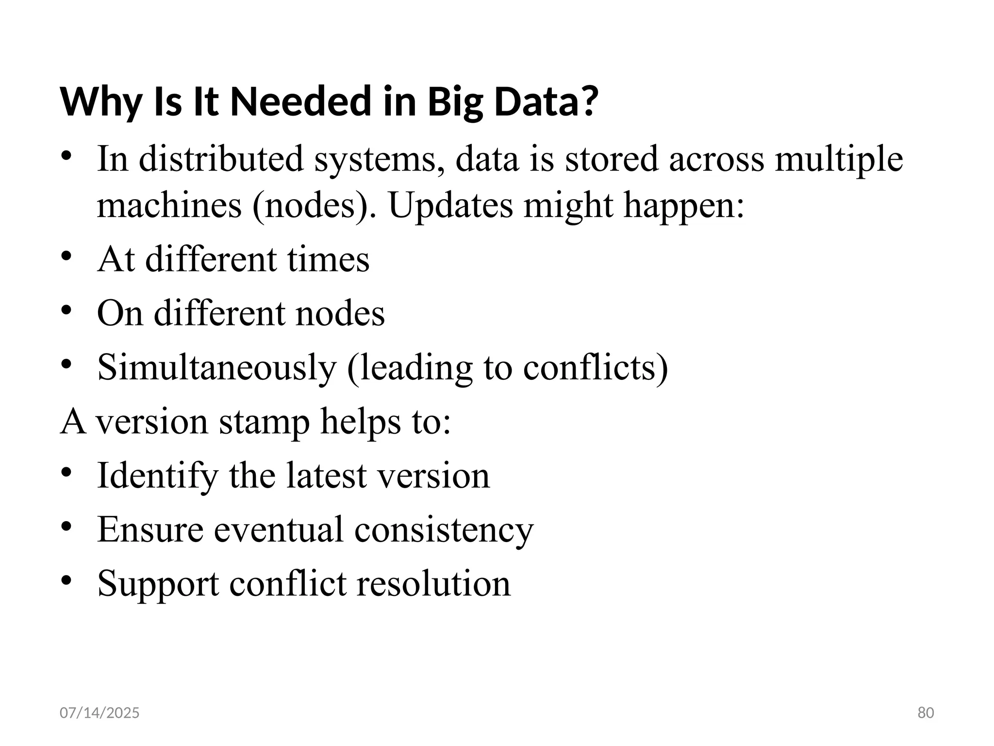 07/14/2025 80
Why Is It Needed in Big Data?
• In distributed systems, data is stored across multiple
machines (nodes). Updates might happen:
• At different times
• On different nodes
• Simultaneously (leading to conflicts)
A version stamp helps to:
• Identify the latest version
• Ensure eventual consistency
• Support conflict resolution
 