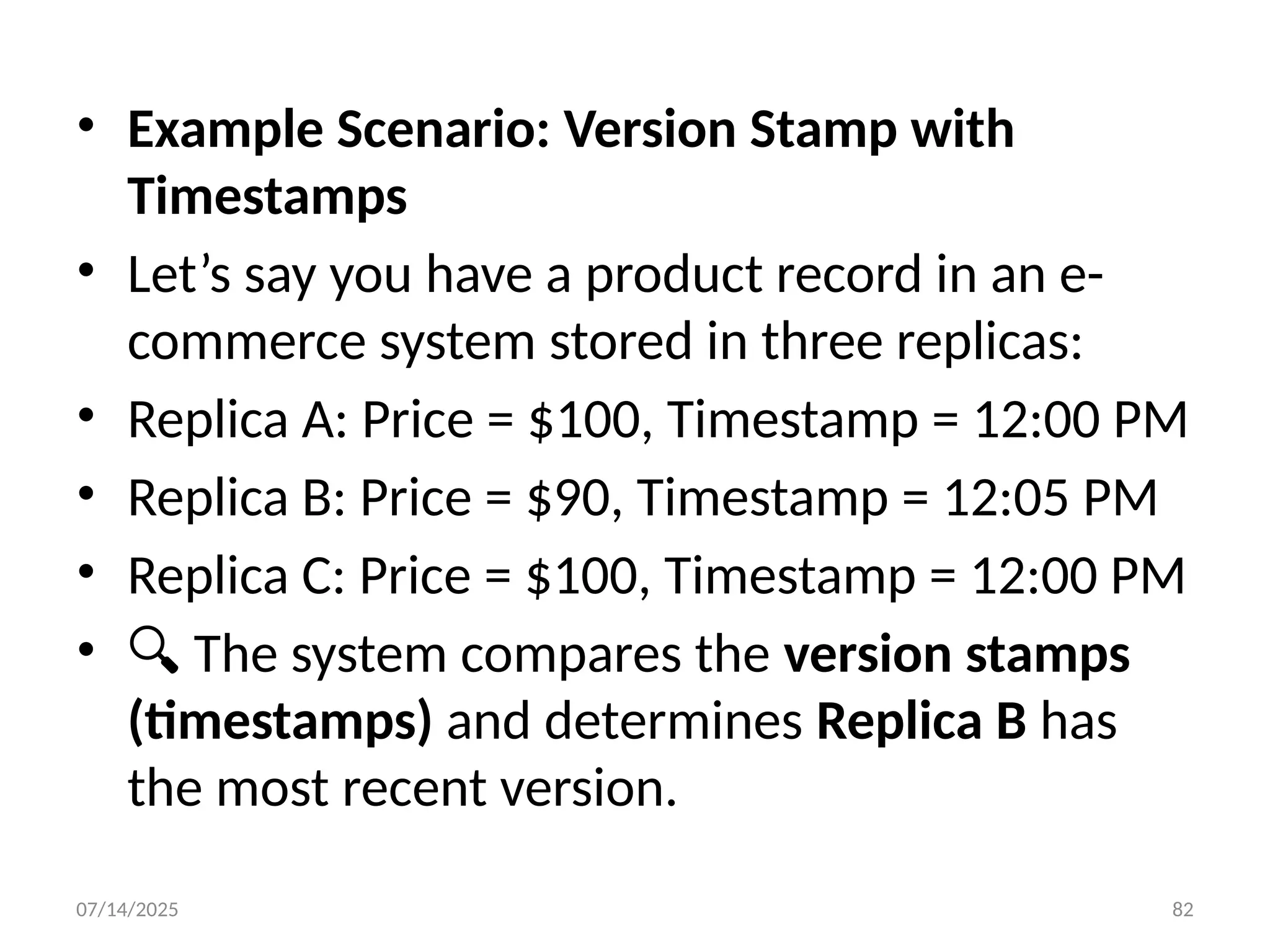 07/14/2025 82
• Example Scenario: Version Stamp with
Timestamps
• Let’s say you have a product record in an e-
commerce system stored in three replicas:
• Replica A: Price = $100, Timestamp = 12:00 PM
• Replica B: Price = $90, Timestamp = 12:05 PM
• Replica C: Price = $100, Timestamp = 12:00 PM
• 🔍 The system compares the version stamps
(timestamps) and determines Replica B has
the most recent version.
 