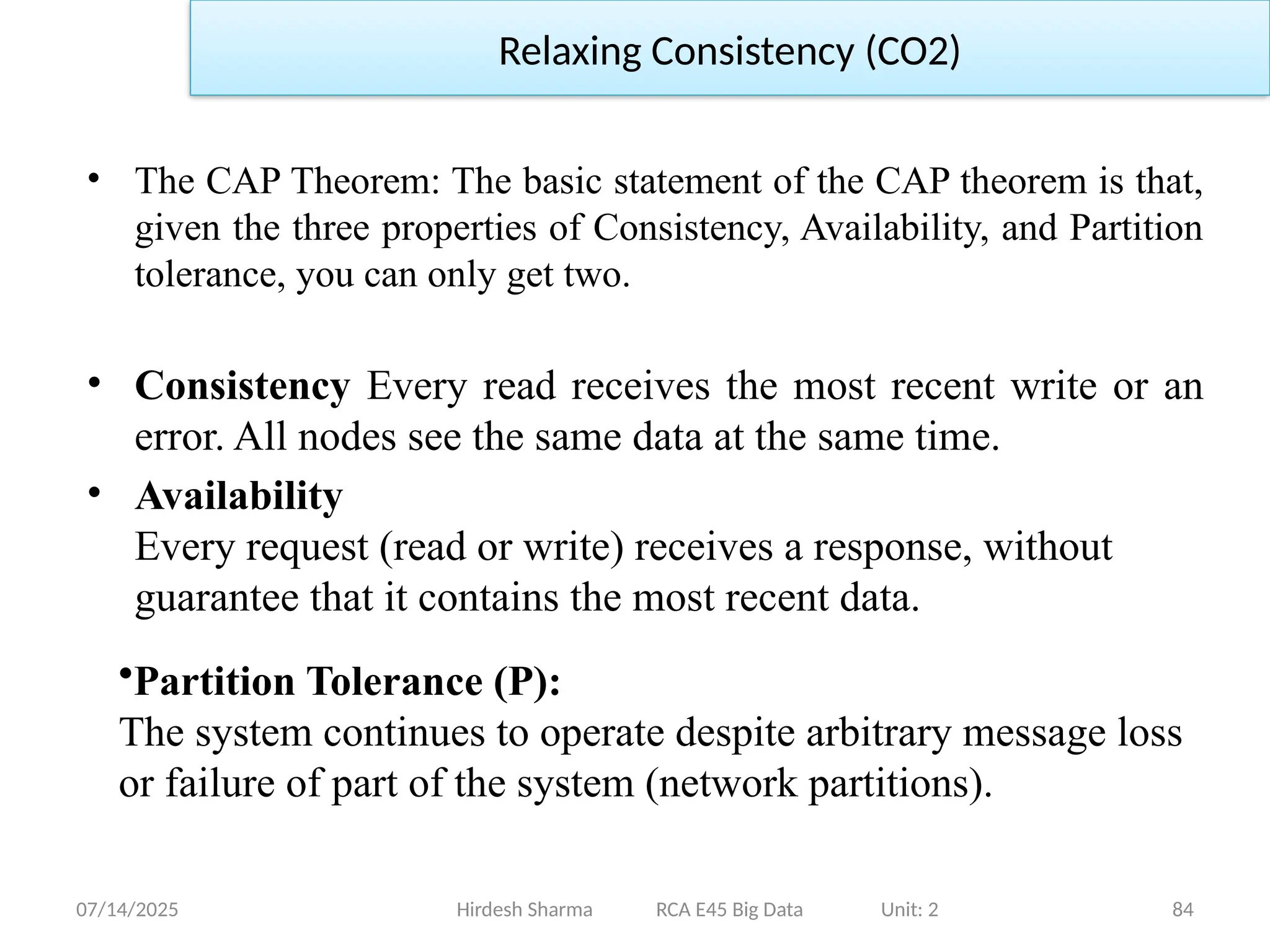 07/14/2025 84
• The CAP Theorem: The basic statement of the CAP theorem is that,
given the three properties of Consistency, Availability, and Partition
tolerance, you can only get two.
• Consistency Every read receives the most recent write or an
error. All nodes see the same data at the same time.
• Availability
Every request (read or write) receives a response, without
guarantee that it contains the most recent data.
Hirdesh Sharma RCA E45 Big Data Unit: 2
Relaxing Consistency (CO2)
•Partition Tolerance (P):
The system continues to operate despite arbitrary message loss
or failure of part of the system (network partitions).
 