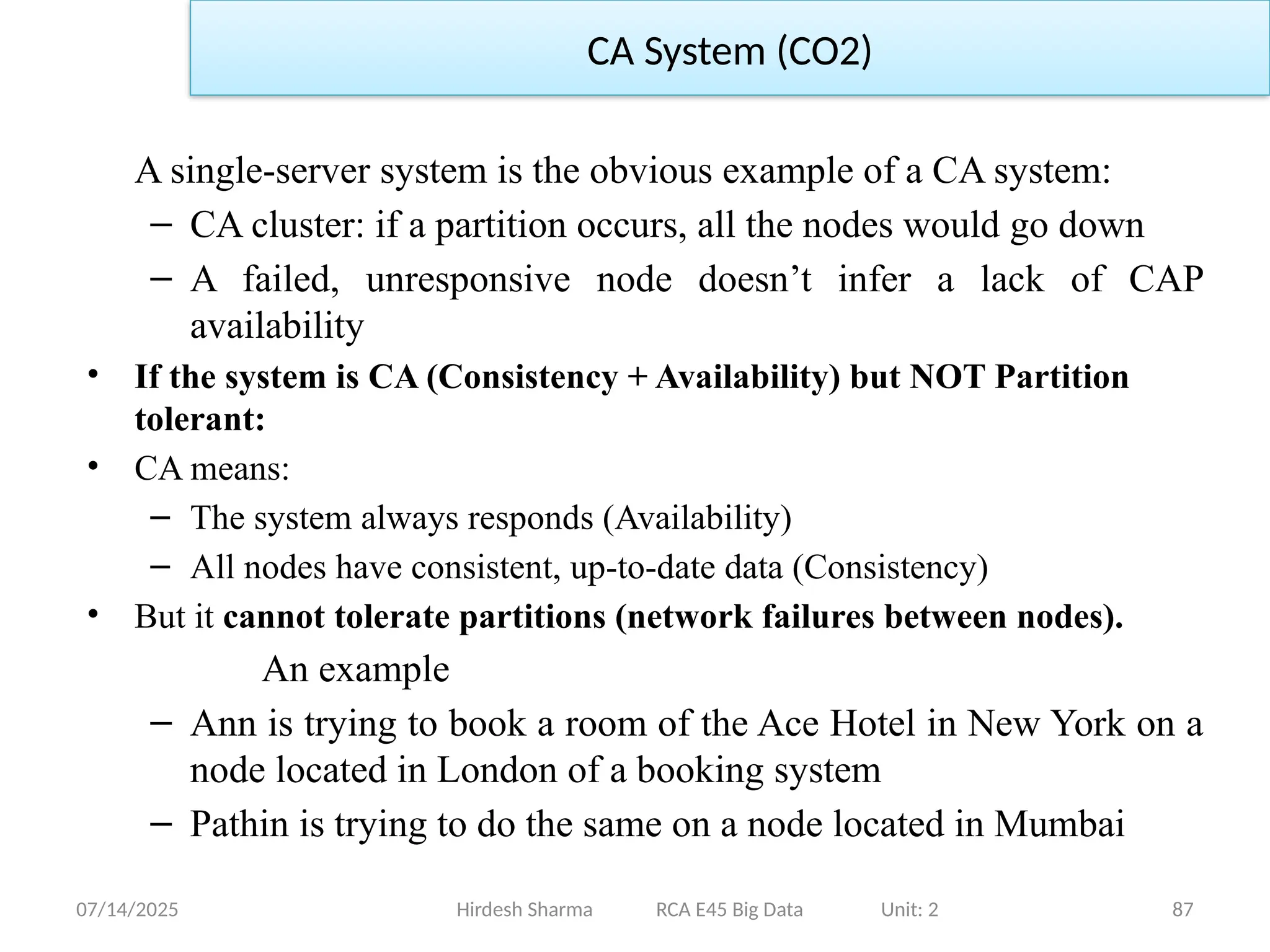 07/14/2025 87
A single-server system is the obvious example of a CA system:
– CA cluster: if a partition occurs, all the nodes would go down
– A failed, unresponsive node doesn’t infer a lack of CAP
availability
• If the system is CA (Consistency + Availability) but NOT Partition
tolerant:
• CA means:
– The system always responds (Availability)
– All nodes have consistent, up-to-date data (Consistency)
• But it cannot tolerate partitions (network failures between nodes).
An example
– Ann is trying to book a room of the Ace Hotel in New York on a
node located in London of a booking system
– Pathin is trying to do the same on a node located in Mumbai
Hirdesh Sharma RCA E45 Big Data Unit: 2
CA System (CO2)
 