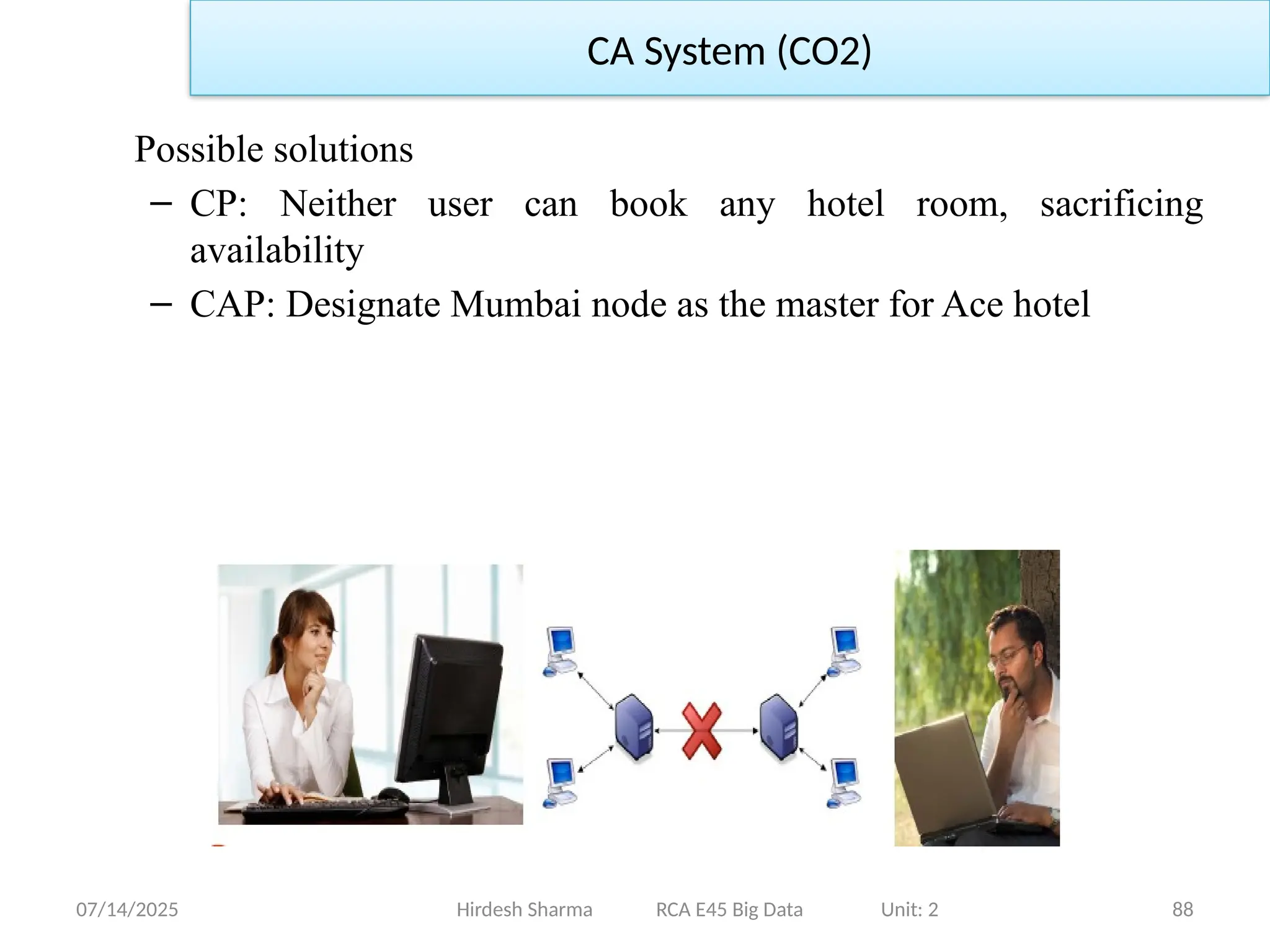 07/14/2025 88
Possible solutions
– CP: Neither user can book any hotel room, sacrificing
availability
– CAP: Designate Mumbai node as the master for Ace hotel
Hirdesh Sharma RCA E45 Big Data Unit: 2
CA System (CO2)
 