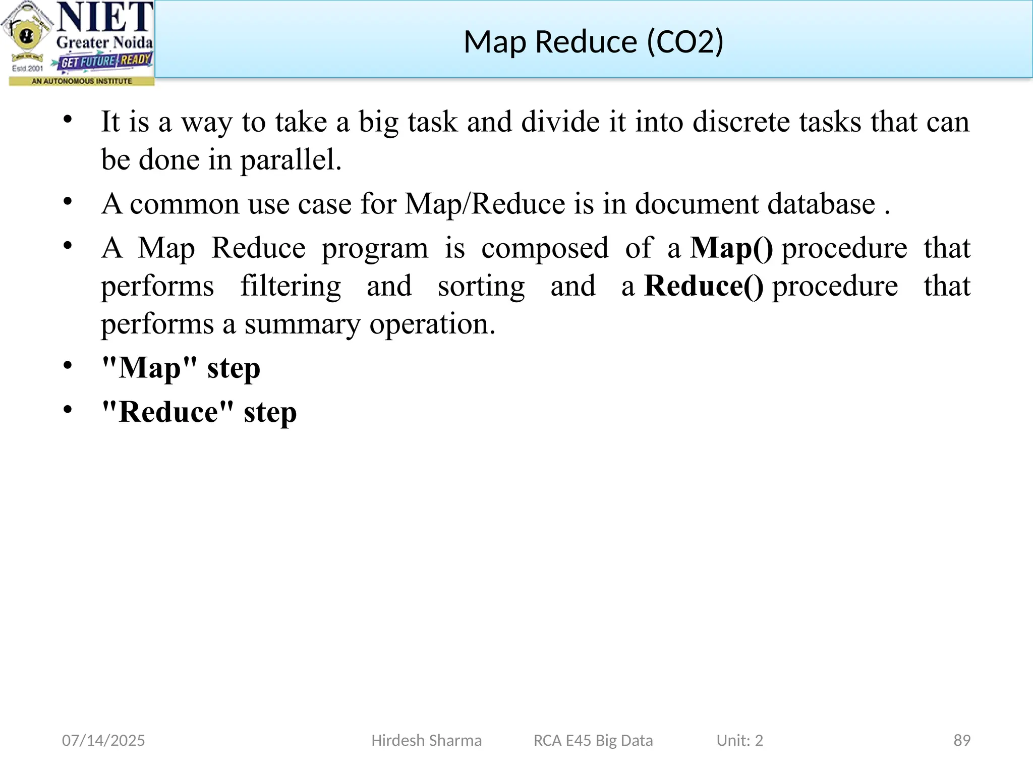 07/14/2025 89
• It is a way to take a big task and divide it into discrete tasks that can
be done in parallel.
• A common use case for Map/Reduce is in document database .
• A Map Reduce program is composed of a Map() procedure that
performs filtering and sorting and a Reduce() procedure that
performs a summary operation.
• "Map" step
• "Reduce" step
Hirdesh Sharma RCA E45 Big Data Unit: 2
Map Reduce (CO2)
 