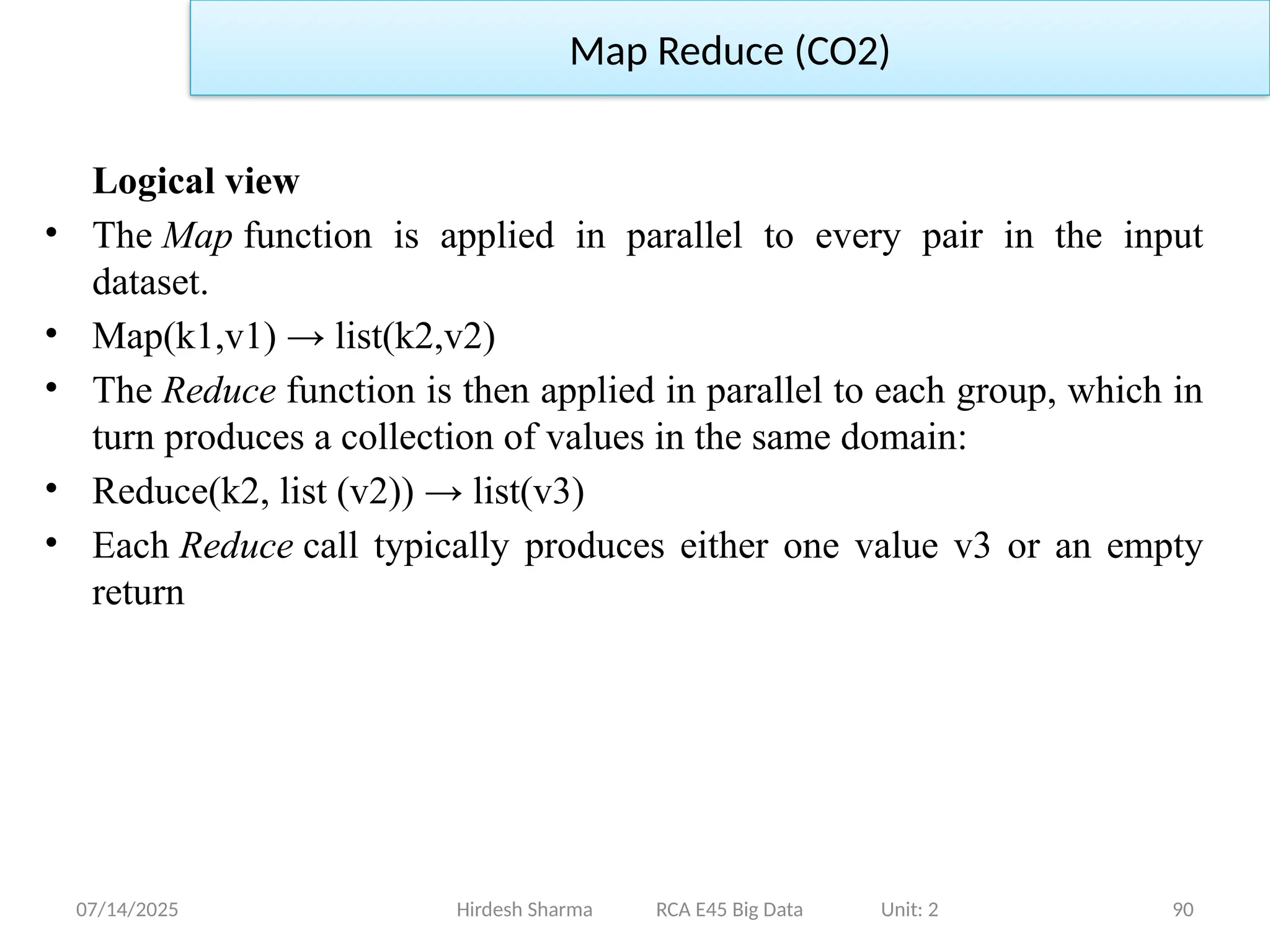 07/14/2025 90
Logical view
• The Map function is applied in parallel to every pair in the input
dataset.
• Map(k1,v1) → list(k2,v2)
• The Reduce function is then applied in parallel to each group, which in
turn produces a collection of values in the same domain:
• Reduce(k2, list (v2)) → list(v3)
• Each Reduce call typically produces either one value v3 or an empty
return
Hirdesh Sharma RCA E45 Big Data Unit: 2
Map Reduce (CO2)
 