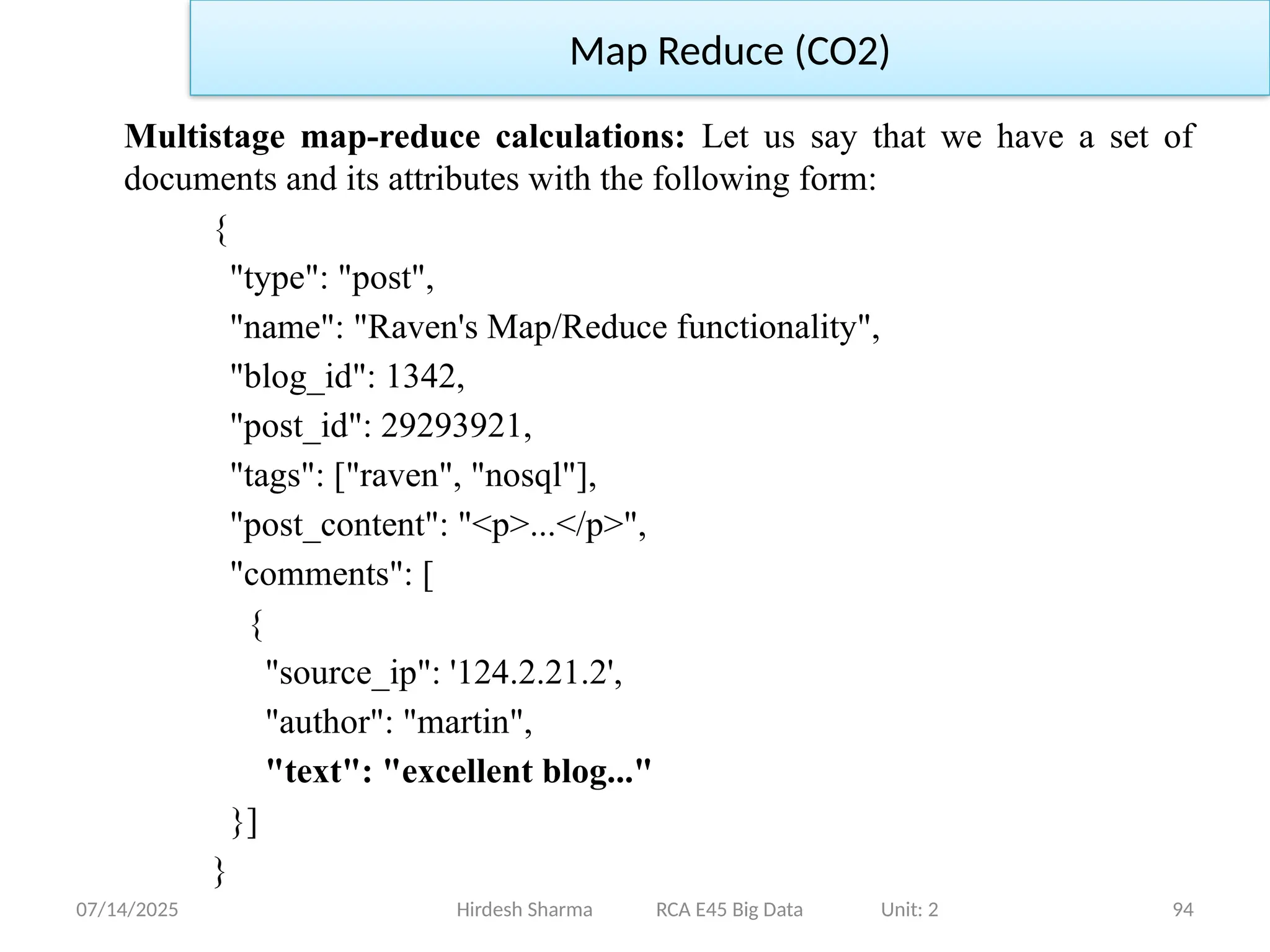 07/14/2025 94
Hirdesh Sharma RCA E45 Big Data Unit: 2
Map Reduce (CO2)
Multistage map-reduce calculations: Let us say that we have a set of
documents and its attributes with the following form:
{
"type": "post",
"name": "Raven's Map/Reduce functionality",
"blog_id": 1342,
"post_id": 29293921,
"tags": ["raven", "nosql"],
"post_content": "<p>...</p>",
"comments": [
{
"source_ip": '124.2.21.2',
"author": "martin",
"text": "excellent blog..."
}]
}
 