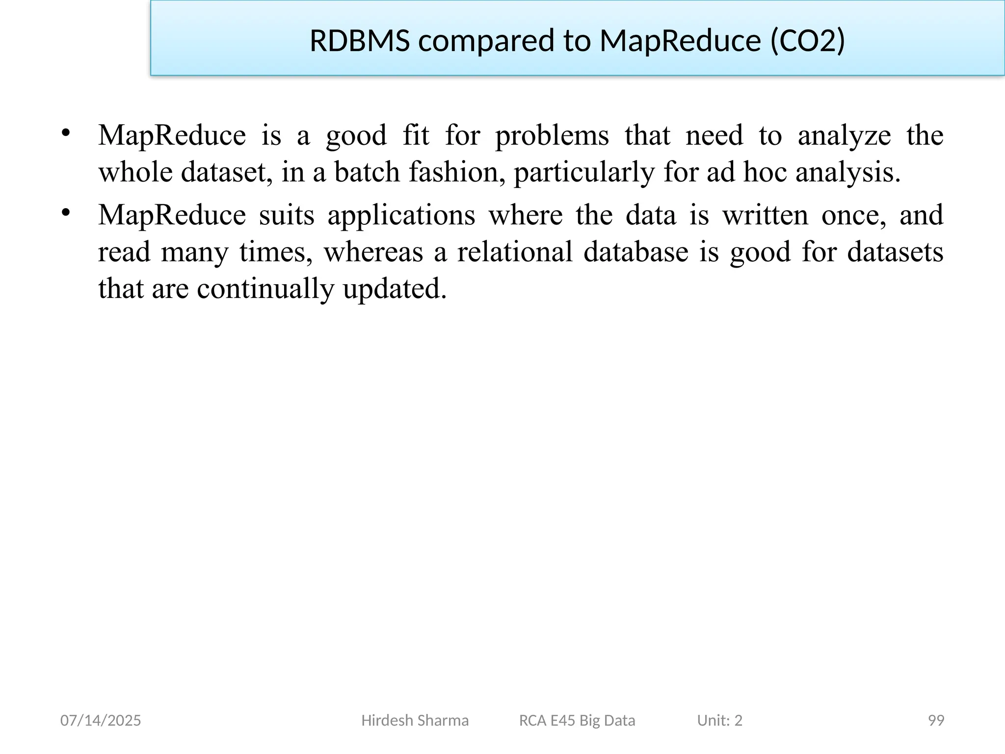 07/14/2025 99
Hirdesh Sharma RCA E45 Big Data Unit: 2
RDBMS compared to MapReduce (CO2)
• MapReduce is a good fit for problems that need to analyze the
whole dataset, in a batch fashion, particularly for ad hoc analysis.
• MapReduce suits applications where the data is written once, and
read many times, whereas a relational database is good for datasets
that are continually updated.
 